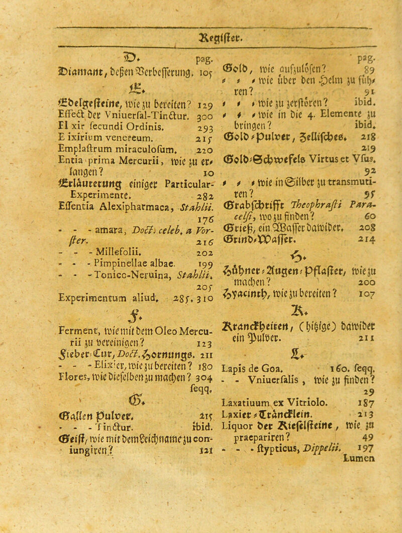 pag. SDmmaiit, bcpm^Scrbcffccung, loy ^Hbefj^eflefne, iDieju bei'cUcn? 129 EfFeft bei’ Vniuerfal-Tinftur. 300 El xir fecundi Ordinis. 293 E ixirium venereum. 21 f Emplaftrum miraculofum, 210 Entia prima Mcrcurii, tt)ic JU cr« fcuigcn? IO iJäclaumuttQ cmfgejr Particular- Experimentc. 2^2 Effentia Alexipharmaca, Stahäi. 176 - - - amara, celeh, d Vor- ßer. 216 - - - Miilefolii, 20a - - - Pimpinellae albac. 199 - - -Tonicc-Neruina, StAhlii^ aof Experimentum aliud» asp. 310 Ferment, tuiebem Oleo Mercu- rii jubci’cinigcn? 123 211 - - ■‘Elix’ci,m(ejubereifen? 180 Flores, nneöiefeibenju itia^en? 304 feqq, <s. (B.aÜlsn putocr* • - -'finftur. rbid. (Stifi/ n)ie mir bcmS'cicbnameiu con- iungiren? m cBdb, iDie öuf^ulofcn? 89 « i * tric über ben ^^clm fül)« ren? 9t t * # tt3ie juiecflorcn? ibid. * i * ff)ie in bic 4. Elemente ju bringen? ibid» (Splb^pulxJet; Sfllifcfeee* 218 219 (Solb^Bcfewefele Virtuset Vfus» 92 # ^ * itie in ©über in transmuti- ren? 5>r (ßrab(grifft iheofhrafli Tarit^ wojufinbcn? 60 <Brie^, einlilBaiferbawibec. 208 (Srirtb#XX)nffer. 214 ^ö^rter ? 2iu0ert ? pflnf^er. wieju macl)en ? 200 ^7acirtt|>, wie jii bereiten ? 107 eitert , Cbi^igc) batbibec em*33ulbec. 211 s. Lapis de Goa. 1 ^o. feqq. - - Vniuerfalis , b)ie ftnbcn ? 29 Läxatiuum ex Vicriolo. 1S7 Laxier ^ lein. 213 Liquor Öer Äie|el(?eirte, Wie in praepariren? ^ 49 - - . ftypticus, 197 Lumen