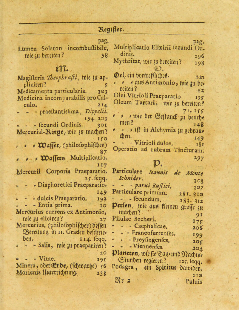 pag. ^ ^ pag. Lumen Solaton incombuftibile, Multiplicatio Elixirii fecundi Or- ttji'c ju ba-citcn ? 58 ' 196 Mythricat, mc ju bereiten? 198 Oti, ein bortcefftidbeö. zzn i f * au0 Antimonio y tbie JU bt* reiten? _ Olei Vitrioli Praeparatio igf Oleum Tartari, n>ie ju bereiten? . w ^ 7'» iff * * # ibie ber &ef?ancf m beneb^ men? ,4g •> » , m'|I in Alchymia ju gebraut eben. 149 “ - - Vitrioli dulce. igr Operatio ad rubram Tinfturam. z^7 P. Particulare loanrns de Monte Schnider, 3Qg Particulare primum» 2 g i, 310 - - -fecundum, 283.31z perlen, mie auö fteinen arojTe lu ,machen? * ' L Pilulae Bccheri. • - - Caephalicae* 20^ - - - Francofurcenfes. 199  • - Freyfingenfes, 20/ - - - Viennentes. 204 planeren, miiejTe^ag^unb^acIjtet# ©tunben regieren ?^ 12^. feqq. m., Magifteria ’theofhrafli^ tt)ie JU ap- piieiren? ^ ^ r Medicamenta particularia. 303 Medicina incomparabilis pro Cal- culo. Zlj. - - - praeftantisfima, DippeliL 194 203 «. - - fecundi Ordinis. 301 Mercurial-Äinge/ wie ju machen? IfO ^ i p XPafTer, Cpbilofophifcheö) ppp XPafjrrs Multiplicatio. 117 Mercurii Corporis Praeparatio. Zf. feqq. .. - T Diaphorctici Praeparatio. 149 - - - dulcis Praeparatio. 19X - - - Entia prima. 10 Mercurius currens ex Antimonio, wie ju eiieiren? 27 Mercurius, (philofophifdber) beffcrt föereitung in ii. Graden befebrie# ben. ^ 114. feqq. . - - Salis, wie JU praepariren ? 20 • - - Vitae. 191 • . ■ ^ ^ VV^IVV'Vll ♦ JvUU« Minera, obetiEtÖ«, (fc6»at|C) ?S Podag« , Spiritus ^a»ibct. Mouenis Umemcbtiing. 235 ^^3 a ' Puluis