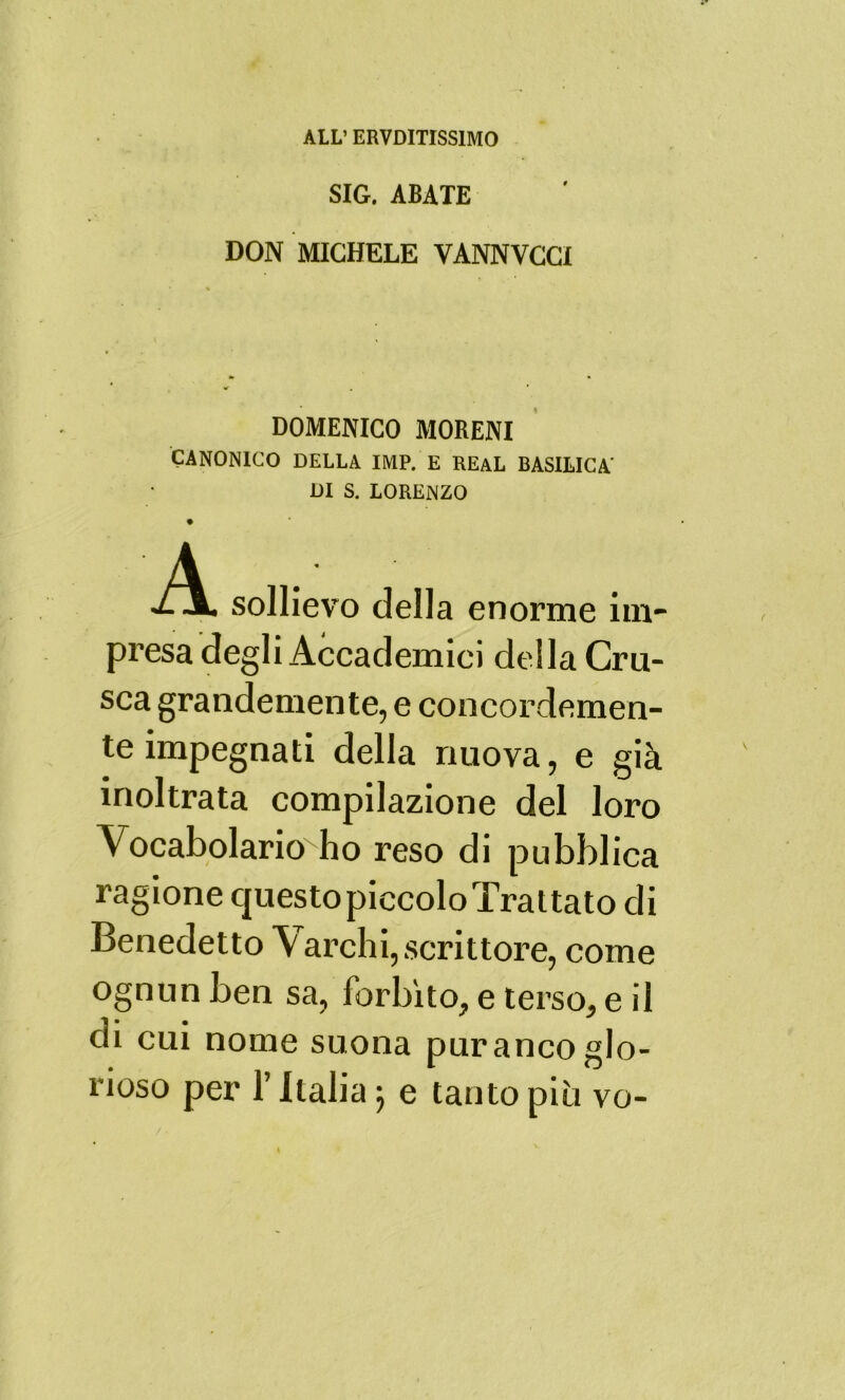 ALL’ ERVDITISS1M0 SIG. ABATE DON MICHELE YANNVCCI DOMENICO MORENI CANONICO DELLA IMP. E REAL BASILICA' DI S. LORENZO A ZjL sollievo della enorme im- presa degli Accademici della Cru- sca grandemente, e concordemen- te impegnati della nuova, e già inoltrata compilazione del loro Vocabolario ho reso di pubblica ragione questo piccolo Trattato di Benedetto Varchi, scrittore, come ognun ben sa, forbito, e terso, e il di cui nome suona puranco glo- rioso per l’Italia j e tanto più vo-