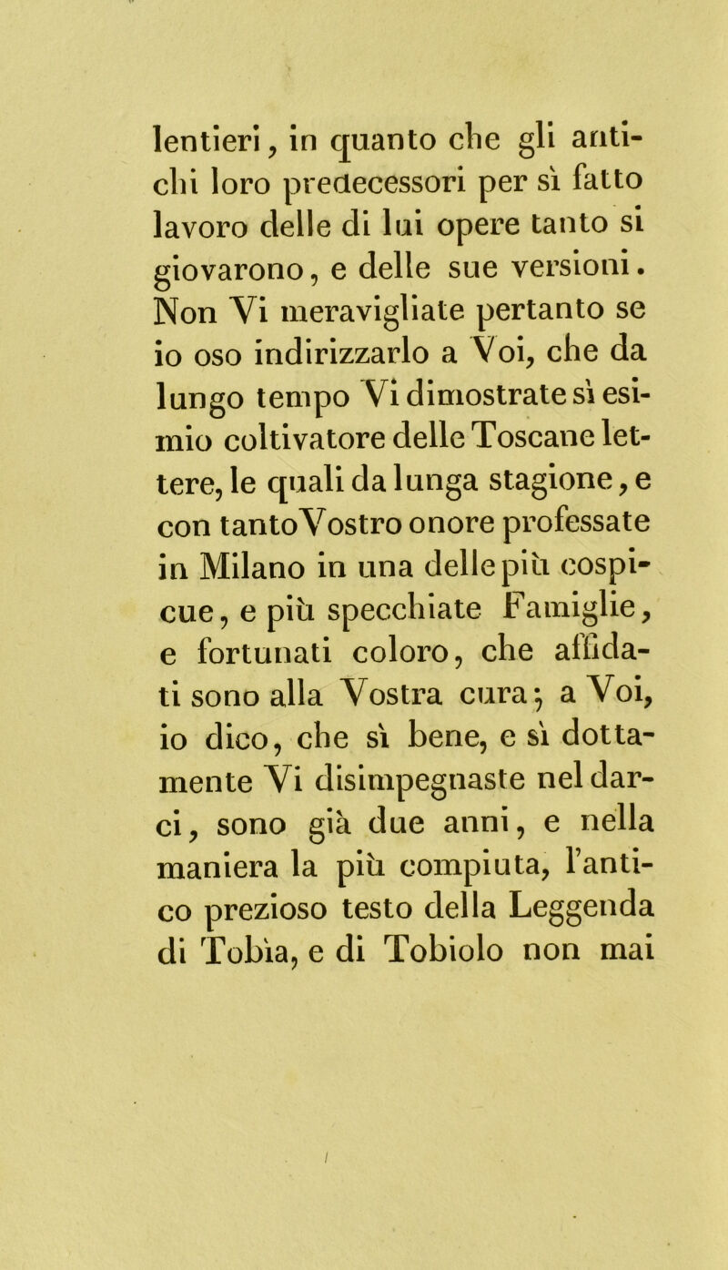 lentieri, in quanto die gli anti- chi loro predecessori per sì fatto lavoro delle di lui opere tanto si giovarono, e delle sue versioni. Non Vi meravigliate pertanto se io oso indirizzarlo a Voi, che da lungo tempo Vi dimostrate sì esi- mio coltivatore delle Toscane let- tere, le quali da lunga stagione, e con tanto Vostro onore professate in Milano in una delle più cospi- cue, e più specchiate Famiglie, e fortunati coloro, che allida- ti sono alla Vostra cura} a Voi, io dico, che sì bene, e sì dotta- mente Vi disimpegnaste nel dar- ci, sono già due anni, e nella maniera la più compiuta, l’anti- co prezioso testo della Leggenda di Tobia, e di Tobiolo non mai