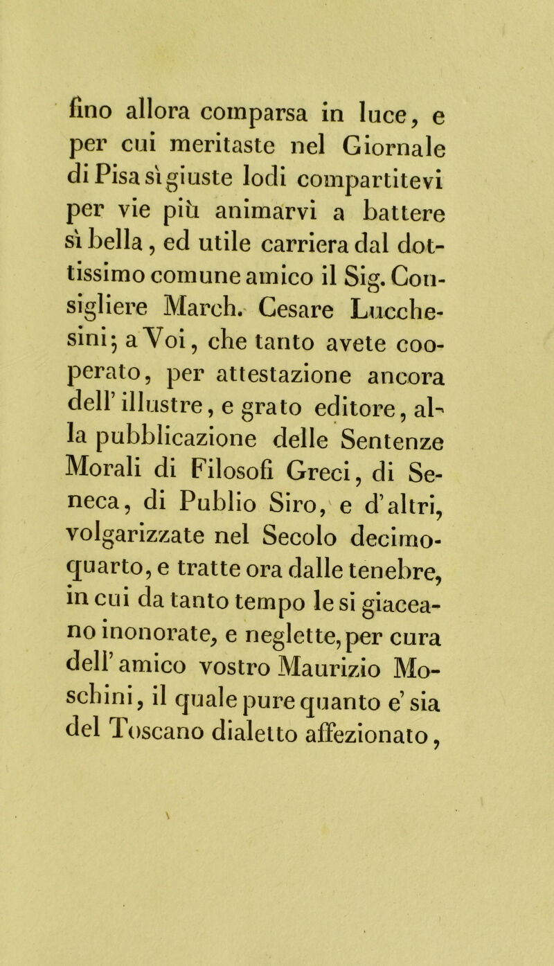 fino allora comparsa in luce, e per cui meritaste nel Giornale di Pisa sìgiuste lodi compartitevi per vie più animarvi a battere sì bella, ed utile carriera dal dot- tissimo comune amico il Sig. Con- sigliere March. Cesare Lucche- sini; a Voi, che tanto avete coo- perato, per attestazione ancora dell illustre, e grato editore, ab la pubblicazione delle Sentenze Morali di Filosofi Greci, di Se- neca, di Publio Siro,'e d’altri, volgarizzate nel Secolo decimo- quarto, e tratte ora dalle tenebre, in cui da tanto tempo le si giacea- no inonorate, e neglette, per cura dell amico vostro Maurizio Mo- schini, il quale pure quanto e sia del Toscano dialetto affezionato,
