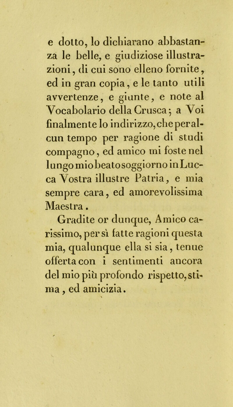 e dolto, lo dichiarano abbastan- za le belle, e giudiziose illustra- zioni, di cui sono elleno fornite, ed in gran copia, e le tanto utili avvertenze, e giunte, e note al Vocabolario della Crusca 5 a Voi finalmente lo indirizzo, che per al- cun tempo per ragione di studi compagno, ed amico mi foste nel lungo miobeatosoggiornoinLuc- ca Vostra illustre Patria, e mia sempre cara, ed amorevolissima Maestra. Gradite or dunque, Amico ca- rissimo, persi fatte ragioni questa mia, qualunque ella si sia, tenue offerta con i sentimenti ancora del mio piti profondo rispetto, sti- ma , ed amicizia. ✓