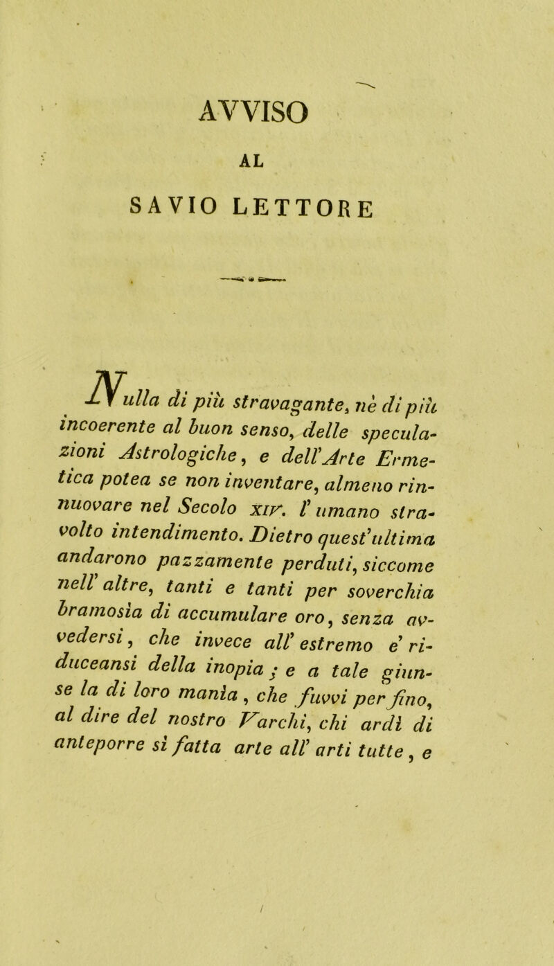 AVVISO AL SAVIO LETTORE Nu ulla di piu stravagante, nè dì più incoerente al buon senso, delle specula- zioni Astrologiche, e dell'Arte Erme- tica potea se non inventare, almeno rin- nuovare nel Secolo xir. ( umano stra- volto intendimento. Dietro quest'ultima andarono pazzamente perduti, siccome nell altre, tanti e tanti per soverchia bramosia di accumulare oro, senza av- vedersi, che invece all’estremo e'ri- duceansi della inopia ; e a tale giun- se la di loro manìa , che fiuvvi per fino, al dire del nostro Varchi, chi ardì di anteporre sì fatta arte all' arti tutte, e