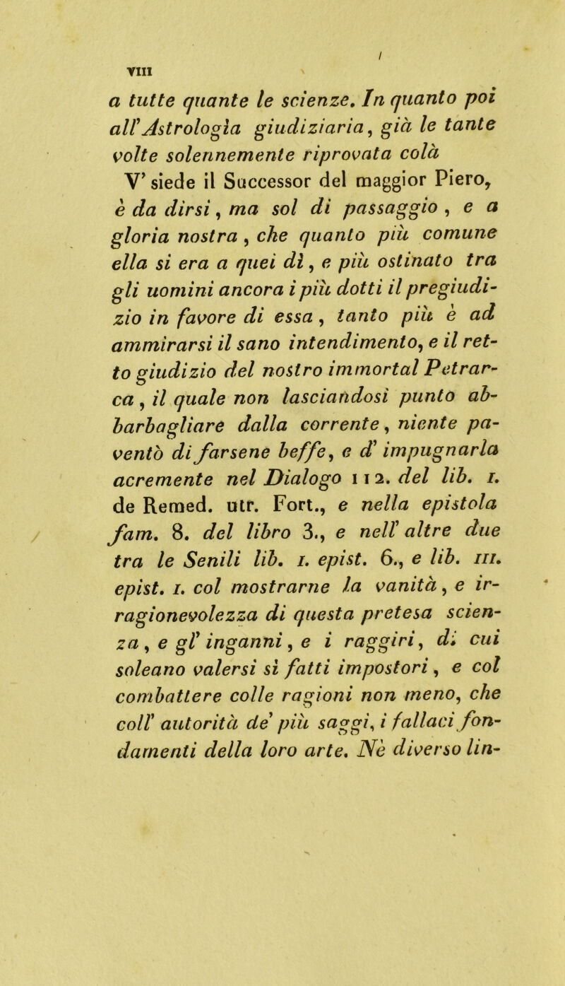 YIII / \ a tutte quante le scienze. In quanto poi all Astrologia giudiziaria, già le tante volte solennemente riprovata colà V’ siede il Successor del maggior Piero, è da dirsi, ma sol di passaggio , e a gloria nostra , che quanto più comune ella si era a quei di, e più ostinato tra gli uomini ancora i più dotti il pregiudi- zio in favore di essa , tanto piu e ad ammirarsi il sano intendimento, e il ret- to giudizio del nostro immortai Petrar- ca , il quale non lasciandosi punto ab- barbagliare dalla corrente, niente pa- ventò di farsene beffe, e d’ impugnarla acremente nel Dialogo 11 2. del lib. 1. de Remed. utr. Fort., e nella epistola fam. 8. del libro 3., e nell’ altre due tra le Senili lib. 1. epist. 6., e lib. in. epist. 1. col mostrarne la vanità, e ir- ragionevole zza di questa pretesa scien- za , e gl inganni , e i raggiri, di cui soleano valersi si fatti impostori , e col combattere colle ragioni non meno, che coll autorità de piu saggi, / fallaci fon- damenti della loro arte. iVè diverso Un-