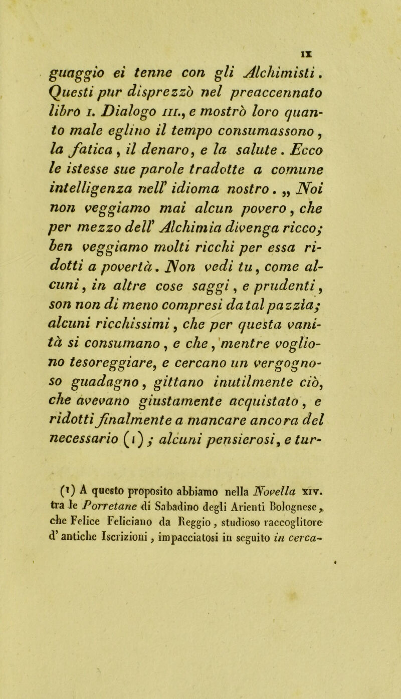 guaggio ei tenne con gli Alchimisti. Questi pur disprezzo nel preaccennato libro i. Dialogo iil9 e mostrò loro quan- to male eglino il tempo consumassono , la fatica , il denaro, e la salute . Ecco le ìstesse sue parole tradotte a comune intelligenza neli idioma nostro • „ Noi non veggiamo mai alcun povero, che per mezzo dell9 Alchimia divenga ricco; ben veggiamo molti ricchi per essa ri- dotti a povertà. Non vedi tu, come al- cuni , in altre cose saggi , e prudenti, son non di meno compresi datai pazzìa; alcuni ricchissimi, che per questa vani- tà si consumano, e che, mentre voglio- no tesoreggiare, e cercano un vergogno- so guadagno, gittano inutilmente ciò, che avevano giustamente acquistato, e ridotti finalmente a mancare ancora del necessario (i) ; alcuni pensierosi, e tur- (i) A questo proposito abbiamo nella Novella xiv. tra le Porretane di Sabadino degli Alienti Bolognese,, che Felice Feliciano da Reggio, studioso raccoglitore d’ antiche Iscrizioni, impacciatosi in seguito in cerca- « f