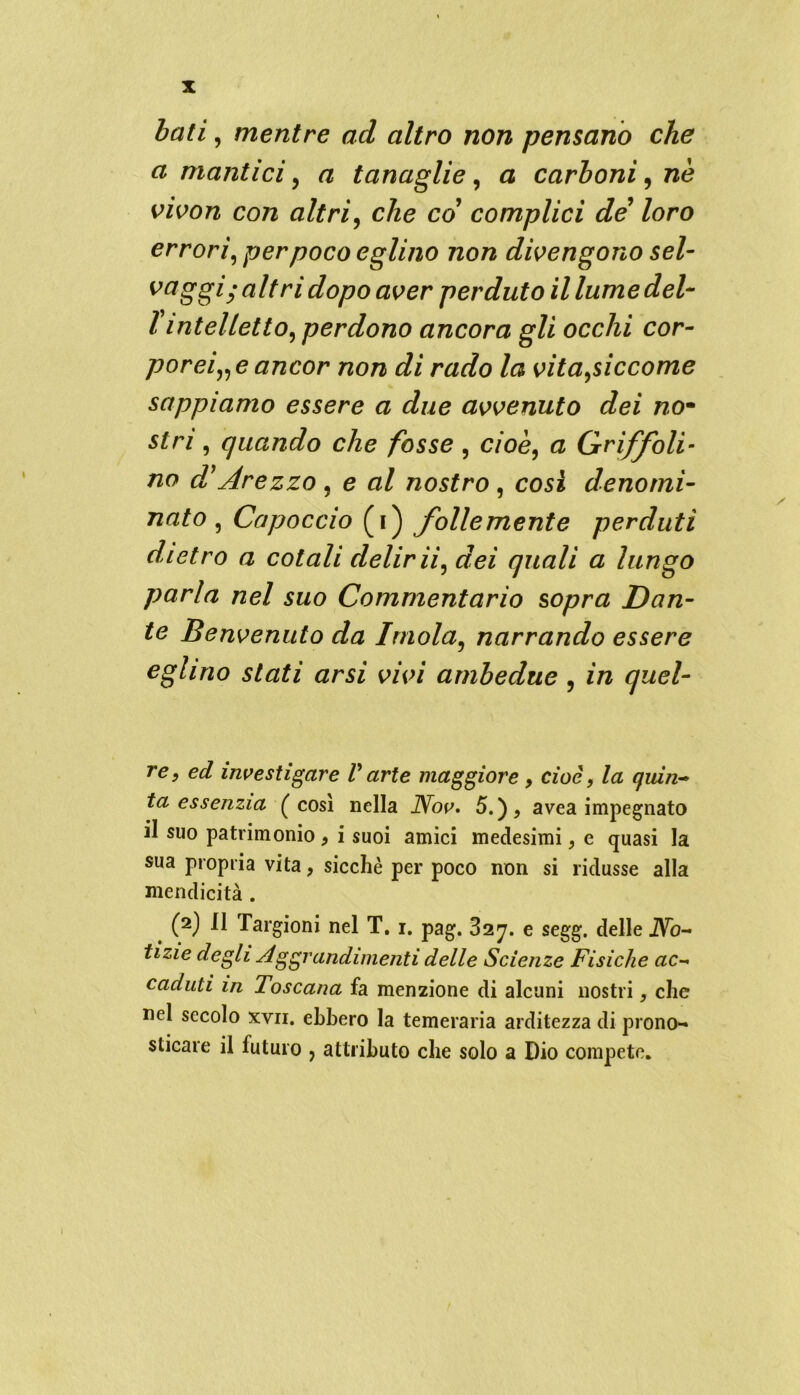 iati, mentre ad altro non pensano che a mantici, a tanaglie, a carboni, nè vivon con altri, c/ze co’ complici de loro errori, per poco eglino non divengono sei- ^aggi-altri dopo aver perduto il lumedel- l intelletto, perdono ancora gli occhi cor- porei,^ ancor non di rado la vita,siccome sappiamo essere a due avvenuto dei no- $£rz, quando che fosse , cioè, a Grriffoli- no d Arezzo , e al nostro , cosi denomi- nato , Capoccio (i) follemente perduti dietro a cotali delirii, dei quali a lungo parla nel suo Commentario sopra Dan- te Benvenuto da Imola, narrando essere eglino stati arsi vivi ambedue , in quel- re, ed investigare V arte maggiore , cioè, la qidn- ta essenzia (così nella JYov. 5.)> avea impegnato il suo patrimonio 9 i suoi amici medesimi, e quasi la sua propria vita, sicché per poco non si ridusse alla mendicità . (2) Il Targioni nel T. 1. pag. 827. e segg. delle iVò- tizie degli Aggrandimenti delle Scienze Fisiche ac- caduti in Toscana fa menzione di alcuni nostri, che nel secolo xvii. ebbero la temeraria arditezza di prono- sticare il futuro , attributo che solo a Dio compete.