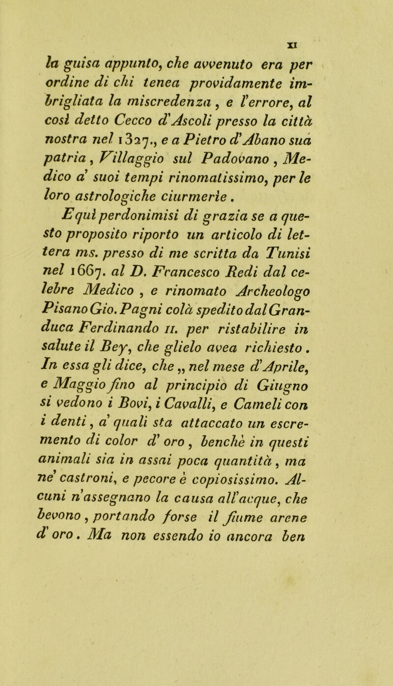 la guisa appunto, che avvenuto era per ordine di chi tenea providamente im- brigliata la miscredenza , e terrore, al cosi detto Cecco A Ascoli presso la città nostra nel 1327., e a Pietro AAbano sua patria , Villaggio sul Padovano , Me- dico a suoi tempi rinomatissimo, perle loro astrologiche ciurmerle. Equi perdonìmìsi di grazia se a que- sto proposito riporto un articolo di let- tera ms. presso di me scritta da Tunisi nel 1667. al D. Francesco Redi dal ce- lebre Medico , e rinomato Archeologo Pisano Gio. Pagai colà spedito dal Gran- duca Ferdinando u. per ristabilire in salute il Bey, che glielo uvea richiesto . In essa gli dice, che „ nel mese et Aprile, e Maggio fino al principio di Giugno si vedono i Bovi, i Cavalli, e Cameli con i denti, a quali sta attaccato un escre- mento di color d' oro , benché in questi animali sia in assai poca quantità, ma ne castroni, e pecore è copiosissimo. Al- cuni n assegnano la causa ali acque, che bevono , portando forse il fiume arene d oro. Ma non essendo io ancora ben