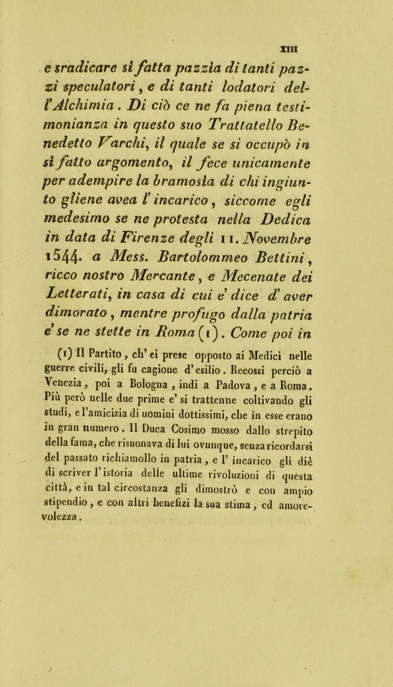 e sradicare si fatta pazzia di tanti paz- zi speculatori, e di tanti lodatori del- l'Alchimia . Di ciò ce ne fa piena testi- monianza in questo suo Tratlatello Be- nedetto Inarchi, il quale se si occupò in si fatto argomento, il fece unicamente per adempire la bramosia di chi ingiun- to gliene avea 1! incarico ? siccome egli medesimo se ne protesta nella Dedica in data di Firenze degli 11. Novembre i544. a Mess. Bartolommeo B et tini, ricco nostro Mercante, e Mecenate dei Letterati, in casa di cui e dice d! aver dimorato , mentre profugo dalla patria e se ne stette in Roma(i). Come poi in (i) Il Partito , eh’ ei prese opposto ai Medici nelle guerre civili, gli fu cagione d’esilio. Recossi perciò a Venezia , poi a Bologna , indi a Padova , e a Roma. Più però nelle due prime e’ si trattenne coltivando gli studi, el amicizia di uomini dottissimi, che in esse erano in gran numero. Il Duca Cosimo mosso dallo strepito della fama, che risuonava di lui ovunque, senza ricordarsi del passato richiamollo in patria, e V incarico gli diè di scriver l’istoria delle ultime rivoluzioni di questa citta, e in tal circostanza gli dimostrò e con ampio stipendio, e con altri benefizi la sua stima, ed amore- volezza .