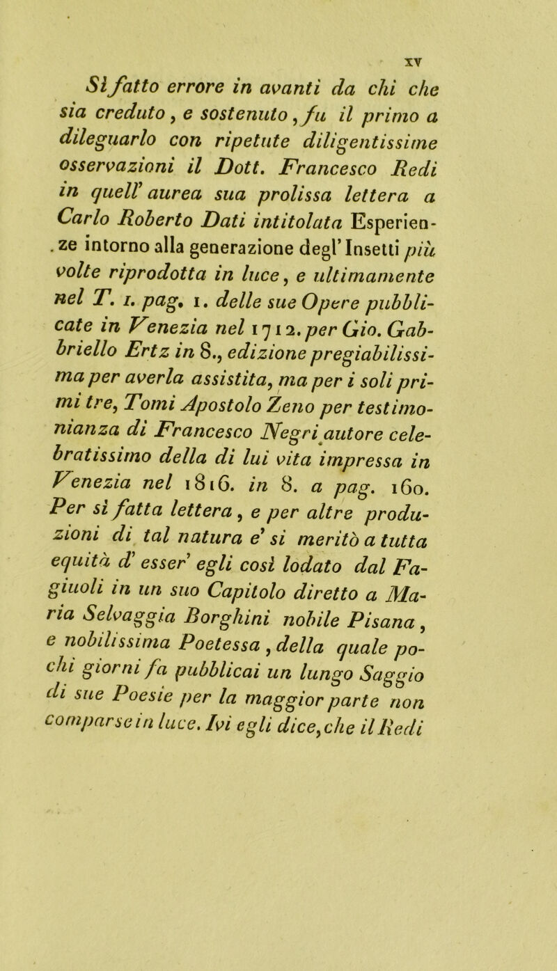 Sì fatto errore in avanti da chi che sia creduto, e sostenuto ,fu il primo a dileguarlo con ripetute diligentissime osservazioni il Dott. Francesco Redi in queir aurea sua prolissa lettera a Carlo Roberto Dati intitolata Esperien- . ze intorno alla generazione degl’ Insetti più volte riprodotta in luce, e ultimamente nel T. i, pag, i. delle sue Opere pubbli- cate in Venezia nel 1712. per Gio. Gab- briello Ertz in 8., edizione pregiabilissi- ma per averla assistita, ma per i soli pri- mi tre, Tomi Apostolo Zeno per testimo- nianza di Francesco Negri autore cele- bratissimo della di lui vita impressa in Venezia nel 1816. in 8. a pag. 160. Per sì fatta lettera , e per altre produ- zioni di tal natura e si meritò a tutta equità d esser egli così lodato dal Fa- giuoli in un suo Capitolo diretto a Ma- ria Selvaggia Borghini nobile Pisana , e nobilissima Poetessa , della quale po- chi giorni fa pubblicai un lungo Saggio di sue Poesie per la maggior parte non comparse in luce. Ivi egli dicerie il Redi