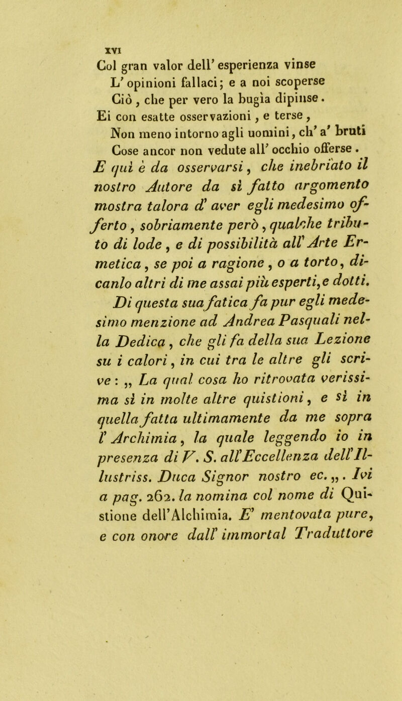 Col gran valor dell* esperienza vinse 1/ opinioni fallaci; e a noi scoperse Ciò , che per vero la bugìa dipinse. Ei con esatte osservazioni, e terse, Non meno intorno agli uomini, eh* a* bruti Cose ancor non vedute all’ occhio offerse . E qui è da osservarsi, che inebriato il nostro Autore da si fatto argomento mostra talora d' aver egli medesimo of- ferto , sobriamente però, qualche tribu- to di lode , e di possibilità all' Arte Er- metica , se poi a ragione , o a torto, di- canlo altri di me assai più esperti,e dotti. Di questa sua fatica fa pur egli mede- simo menzione ad Andrea Pasquali nel- la Dedica , che gli fa della sua Lezione su i calori, in cui tra le altre gli scri- ve : „ La qual cosa ho ritrovata verissi- ma si in molte altre quìstionì, e si in quella fatta ultimamente da me sopra l'Archimia, la quale leggendo io in presenza di V. S. all'Eccellenza dell II- lustriss. Duca Signor nostro ec. „ . Ivi a pag. 262. la nomina col nome di Qui- stione dell’Alchimia. E' mentovata pure, e con onore dall’ immortai Traduttore