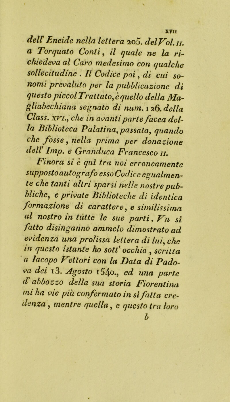 deir Eneide nella lettera ao5. delVol.ii. a Torquato Conti, il quale ne la ri- chiedeva al Caro medesimo con qualche sollecitudine . Il Codice poi ( di cui so~ nomi prevaluto per la pubblicazione di questo piccol Trattato, è quello della Ma- gliabechiana segnato di num. 126. della Class, xvi., che in avanti parte facea del- la Biblioteca Palatina, passata, quando che fosse, nella prima per donazione dell Imp. e Granduca Francesco 11. Finora si è qui tra noi erroneamente supposto autografo esso Codice egualmen- te che tanti altri sparsi nelle nostre pub- bliche, e private Biblioteche di identica formazione di carattere, e similissima al nostro in tutte le sue parti. Vn sì fatto disinganno amrnelo dimostrato ad evidenza una prolissa lettera di lui, che in questo istante ho sott’ occhio , scritta a Iacopo Fettori con la Data di Pado- va dei i3. Agosto 154o., ed una parte d aboozzo della sua storia Fiorentina mi ha vie più confermato in si falla cre- denza , mentre quella, e questo tra loro b