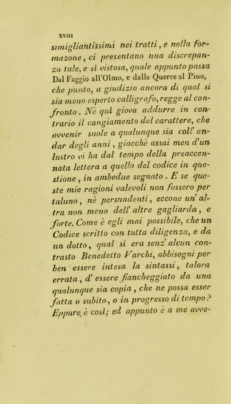 x^m simighantissinu nei tratti , e nella for- ma zone i ci presentano una (lisci epan- za tale, e sì vistosa, quale appunto passa Dal Faggio all’Olmo, e dalla Querce al Pino, che punto, a giudizio ancora di qua! si sìa meno esperto calligrafo, regge al con- fronto . Nè qui giova addurre in con- trario il cangiamento del carattere, che avvenir suole a qualunque sia coll on- dar degli anni, giacche assai men d9un lustro vi ha dal tempo della preaccen- nata lettera a quello del codice in que- stione , in ambedue segnato • E se que ste mie ragioni valevoli non fossero per taluno , ne persuadenti, eccone un al- tra non meno dell’ altre gagliarda , e forte. Come è egli mai possibile, che un Codice scritto con tutta diligenza, e da un dotto, qual si era senz alcun con- trasto Benedetto Farcia, abbisogni per ben essere intesa la sintassi, talora errata , d9 essere fiancheggiato da una qualunque sia copia , che ne possa esser fatta o subito, o in progresso di tempo? Eppure fi così; ed appunto è a me avve-