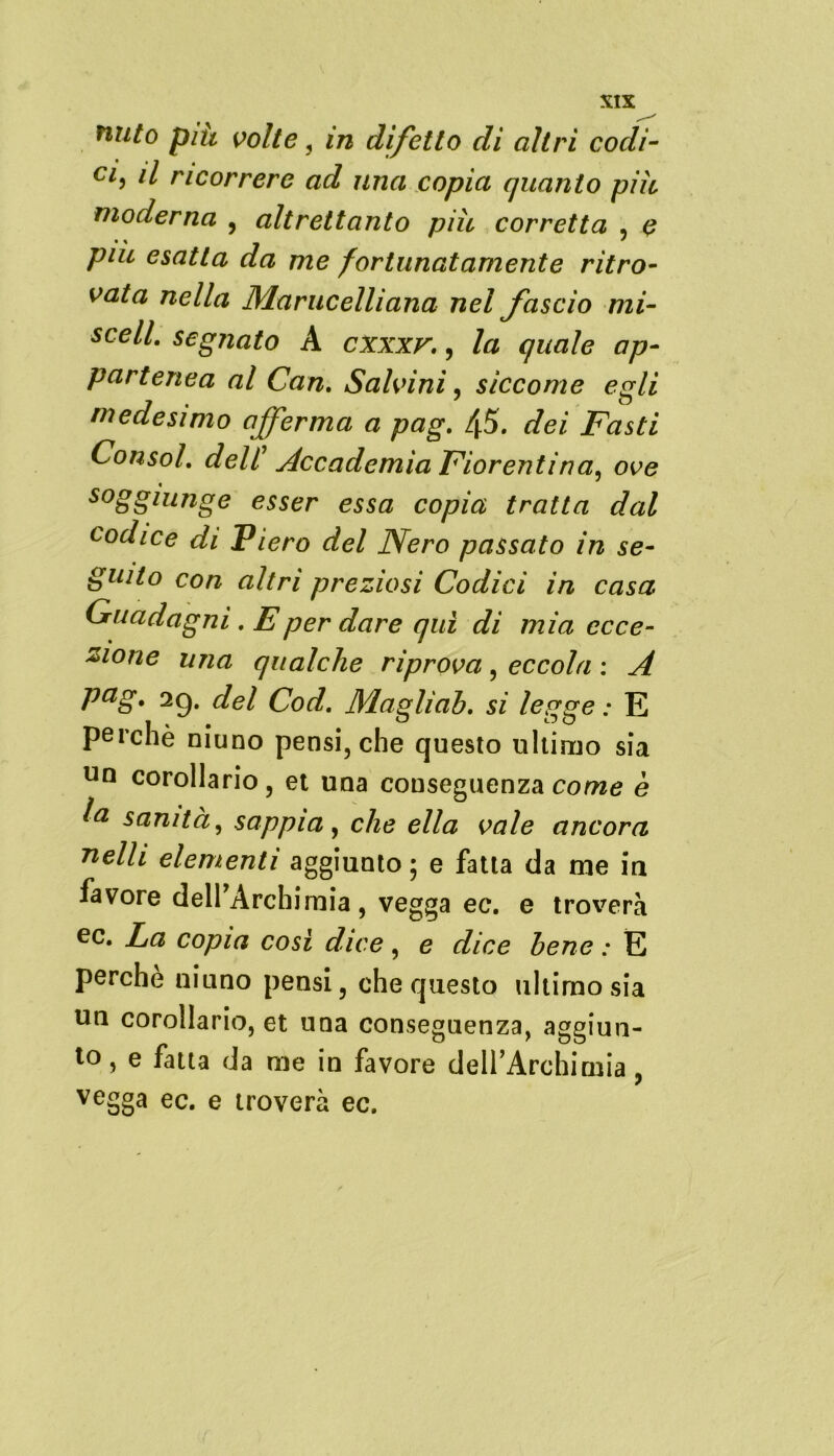 Tinto piu volte , in difetto di altri codi- Cl5 ri ricorrere ad una copia quanto più moderna , altrettanto più corretta , più esatta da me fortunatamente ritro- vata nella Manieelliana nel fascio mi- sceli. segnato A cxxxv., la quale ap- partenea al Can. Salvini, siccome egli medesimo afferma a pag. 45. dei Fasti Consol. dell’ Accadernia Fiorentina, ove s°gglunge esser essa copia tratta dal codice di Piero del Nero passato in se- guito con altri preziosi Codici in casa Guadagni. E per dare qui di mia ecce- zione una qualche riprova , eccola : A Pag* 29* del Cod. Maglìab. si legge : E perchè niuno pensi, che questo ultimo sia un corollario, et una conseguenza come è a sanità, sappia, che ella vale ancora 71 dii elementi aggiunto ; e fatta da me in favore delfArchimia, vegga ec. e troverà ec* La copia così dice, e dice bene : E perchè niuno pensi, che questo ultimo sia un corollario, et una conseguenza, aggiun- to, e fatta da me in favore dell’Archiniia, vegga ec. e troverà ec.