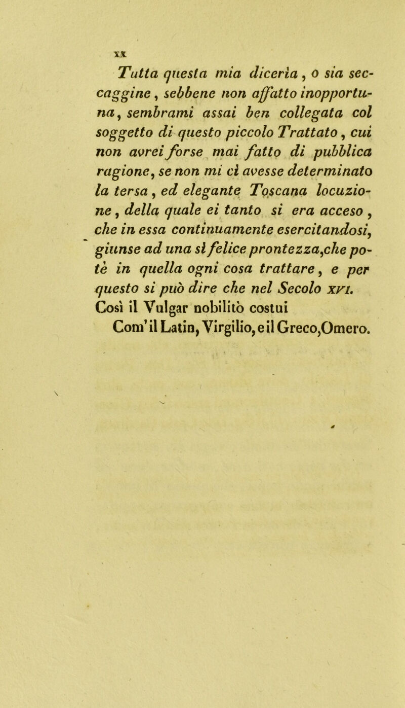 Tutta questa mia diceria , o sia sec- caggine , sebbene non affatto inopportu- na, sembrami assai ben collegata col soggetto di questo piccolo Trattato, cui non avrei forse mai fatto di pubblica ragione, se non mi ci avesse determinato la tersa , ed elegante Toscana locuzio- ne , della quale ei tanto si era acceso , che in essa continuamente esercitandosi, giunse ad una si felice prontezza,che po- tè in quella ogni cosa trattare, e per questo si può dire che nel Secolo xvi. Così il Vulgar nobilitò costui Com’ il Latin, Virgilio, e il Greco,Omero. V