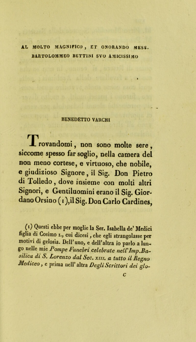 AL MOLTO MAGNIFICO , ET ONORANDO MESS. BÀRTOLOMMEO BETT1NI SVO AMICISSIMO 1 BENEDETTO VARCHI ^Trovandomi, non sono molte sere, siccome spesso far soglio, nella camera del non meno cortese, e virtuoso, che nobile, e giudizioso Signore, il Sig. Don Pietro di Tolledo, dove insieme con molti altri Signori, e Gentiluomini erano il Sig. Gior- dano Orsino ( i ),il Sig. Don Carlo Cardines, (i) Questi ebbe per moglie la $er. Isabella de’ Medici figlia di Cosimo i., cui dicesi, che egli strangolasse per motivi di gelosìa. Dell’uno, e dell’altra io parlo alun-* go nelle mie Pompe Funebri celebrate nell'Imp.Ba- silica di S Lorenzo dal Sec. xnr. a tutto il Regno Mediceo, e prima nell’altra Degli Scrittori dei glo- C
