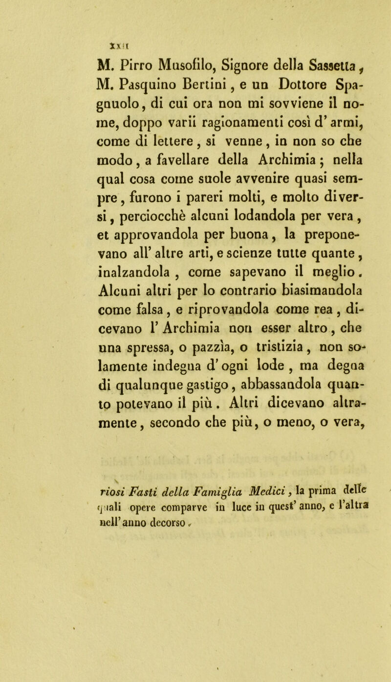 Xxt M. Pirro Musofilo, Signore della Sassetla i M. Pasquino Berlini, e un Dottore Spa- gnuolo, di cui ora non mi sovviene il no- me, doppo varii ragionamenti così d’armi, come di lettere , si venne, in non so che modo , a favellare della Archimia ; nella qual cosa come suole avvenire quasi sem- pre, furono i pareri molti, e molto diver- si , perciocché alcuni lodandola per vera, et approvandola per buona, la prepone- vano all’ altre arti, e scienze tutte quante, inalzandola , come sapevano il meglio. Alcuni altri per lo contrario biasimandola come falsa, e riprovandola come rea , di- cevano T Archimia non esser altro , che una spressa, o pazzìa, o tristizia, non so- lamente indegna d’ogni lode , ma degna di qualunque gastigo, abbassandola quan- to potevano il più. Altri dicevano altra- mente, secondo che più, o meno, o vera. riosi Fasti della Famiglia Medici , la prima delle <j lali opere comparve in luce in quest’anno, e l’altra nell’ anno decorso,
