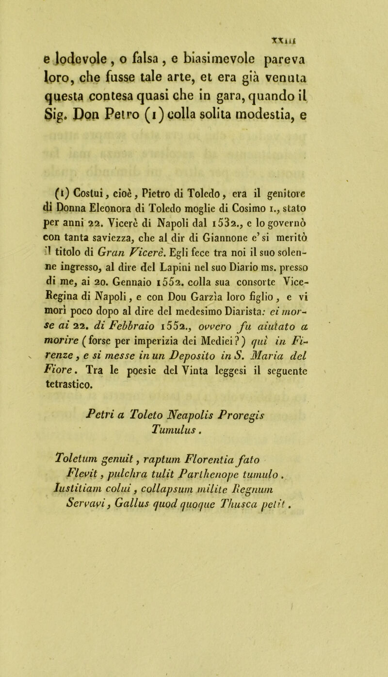 XXiU e lodevole , o falsa , e biasimevole pareva loro, che fusse tale arte, et era già venata questa contesa quasi che in gara, quando il Sig, Don Petro (i) colla solita modestia, e (i) Costui, cioè, Pietro di Toledo, era il genitore di Donna Eleonora di Toledo moglie di Cosimo i., stato per anni 22. Viceré di Napoli dal i5'Ò2., c lo governò con tanta saviezza, che al dir di Giannone e’si meritò :1 titolo di Gran Viceré. Egli fece tra noi il suo solen- ne ingresso, al dire del Lapini nel suo Diario ms. presso di me, ai 20. Gennaio i552. colla sua consorte Vice- Regina di Napoli, e con Dou Garzìa loro figlio, e vi morì poco dopo al dire del medesimo Diarista: ei mor- se ai 22. di Febbraio i552., ovvero fu aiutato a morire ( forse per imperizia dei Mediei ? ) qui in Fi- renze , e si messe in un Deposito in S. Maria del Fiore. Tra le poesie del Vinta leggesi il seguente tetrastico. Vetri a Toleto Neapolis Proregis Tumulus. Toletum genuit, raptum Fior enfia fato Flevit, pulchra tulit Parlhenope tumulo . lustitiam colui, collapsum milite Regnum Servavi, Gallus quod quoque Thusca petit.