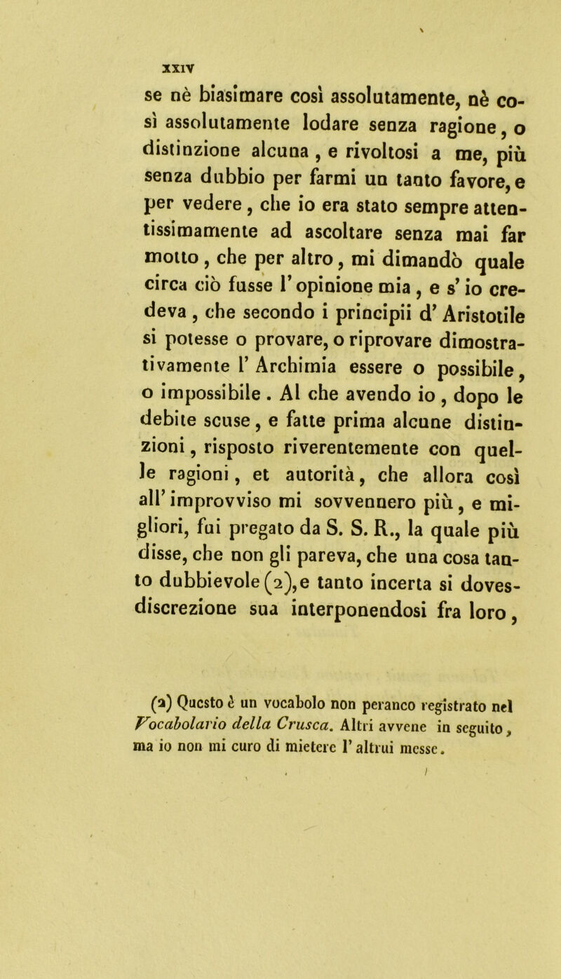 \ XXIV se nè biasimare cosi assolatamente, nè co- sì assolutamente lodare senza ragione, o distinzione alcuna , e rivoltosi a me, più senza dubbio per farmi un tanto favore, e per vedere, che io era stato sempre atten- tissimamente ad ascoltare senza mai far motto , che per altro, mi dimandò quale circa ciò fusse l’opinione mia , e s’io cre- deva , che secondo i principii d’ Aristotile si potesse o provare, o riprovare dimostra- tivamente r Archimia essere o possibile, o impossibile. Al che avendo io, dopo le debite scuse, e fatte prima alcune distin- zioni , risposto riverentemente con quel- le ragioni, et autorità, che allora così alT improvviso mi sovvennero più, e mi- gliori, fui pregato da S. S. R., la quale più disse, che non gli pareva, che una cosa tan- to dubbievole(2),e tanto incerta si doves- discrezione sua interponendosi fra loro, (a) Questo è un vocabolo non peranco registrato nel Vocabolario della Crusca. Altri avvene in seguito, ma io non mi curo di mietere l’altrui messe. i