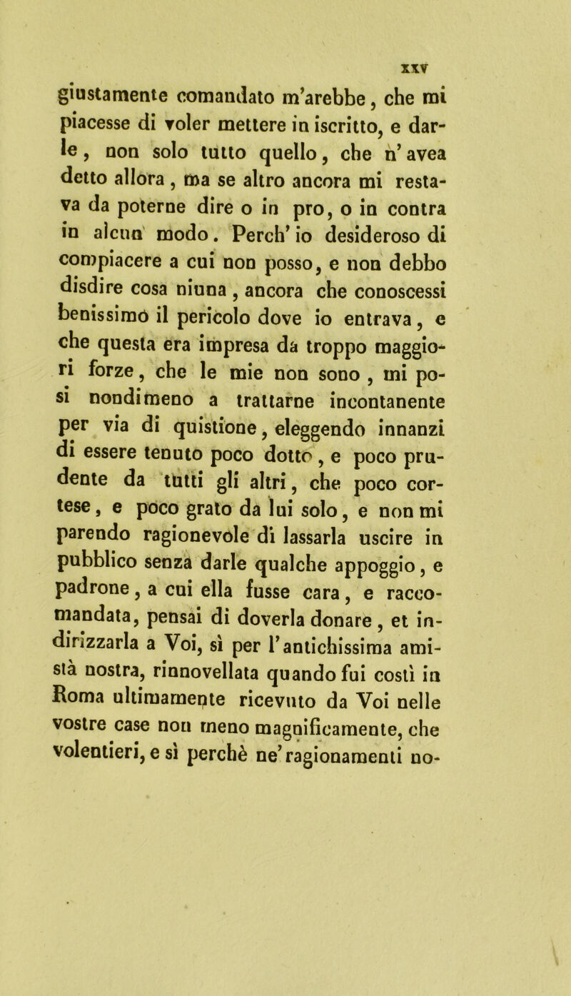 giustamente comandato m’arebbe, che mi piacesse di voler mettere in iscritto, e dar- le , non solo tutto quello, che ri avea detto allora , ma se altro ancora mi resta- va da poterne dire o in prò, o in contra in alcun modo. Perch’ io desideroso di compiacere a cui non posso, e non debbo disdire cosa niuna , ancora che conoscessi benissimo il pericolo dove io entrava, e che questa era impresa da troppo maggio- ri forze, che le mie non sono , mi po- si nondimeno a trattarne incontanente per via di quistione, eleggendo innanzi di essere tenuto poco dotto , e poco pru- dente da tutti gli altri, che poco cor- tese , e poco grato da lui solo, e non mi parendo ragionevole di lassarla uscire in pubblico senza darle qualche appoggio, e padrone, a cui ella fusse cara, e racco- mandata, pensai di doverla donare , et in- dirizzarla a Voi, sì per Vantichissima ami- stà nostra, rinnovellata quando fui costì in Koma ultimamepte ricevuto da Voi nelle vostre case non meno magnificamente, che volentieri, e si perchè ne’ ragionamenti no-