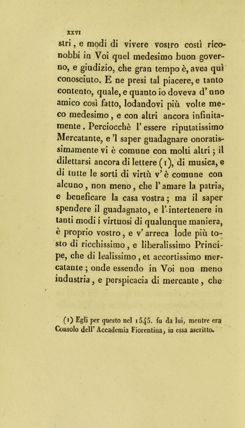 stri , e modi di vivere vostro costi rico- nobbi in Voi quei medesimo buon gover- no, e giudizio, che gran tempo è, avea qui conosciuto. E ne presi tal piacere, e tanto contento, quale, e quanto io doveva druno amico così fatto, lodandovi più volte me- co medesimo, e con altri ancora infinita- mente . Perciocché P essere riputatissimo Mercatante, e ’l saper guadagnare onoratis- simamente vi è comune con molti altri ; il dilettarsi ancora di lettere (i), di musica, e di tutte le sorti di virtù v’ è comune con alcuno, non meno, che Y amare la patria, e beneficare la casa vostra ; ma il saper spendere il guadagnato, e P-intertenere in tanti modi i virtuosi di qualunque maniera, è proprio vostro, e v’ arreca lode più to- sto di ricchissimo, e liberalissimo Princi- pe, che di lealissimo , et accortissimo mer- catante ; onde essendo in Voi non meno industria, e perspicacia di mercante, che (0 Egli per questo nel i5^5. fu da lui, mentre era Consolo dell’ Accademia Fiorentina, iu essa ascritto.