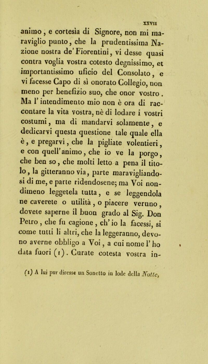 animo, e cortesia di Signore, non mi ma- raviglio punto, che la prudentissima Na- zione nostra de’ Fiorentini, vi desse quasi contra voglia vostra cotesto degnissimo, et importantissimo uficio del Consolato, e vi facesse Capo di si onorato Collegio, non meno per benefizio suo, che onor vostro . Ma l’intendimento mio non è ora di rac-1 contare la vita vostra, nè di lodare i vostri costumi, ma di mandarvi solamente, e dedicarvi questa questione tate quale ella è, e pregarvi, che la pigliate volentieri, e con quell’animo, che io ve la porgo, che ben so, che molti letto a pena il tito- lo, la gitteranno via, parte maravigliando- si di me, e parte ridendosene; ma Voi non- dimeno leggetela tutta, e se leggendola ne caverete o utilità , o piacere veruno dovete saperne il buon grado al Sig. Don Petro , che fu cagione , eh’ io la facessi, si come tutti li altri, che la leggeranno, devo- no averne obbligo a Voi, a cui nome 1’ ho data fuori (i) . Curate cotesta vostra in- ri) A lui pur diresse un Sonetto in lode della Natte,