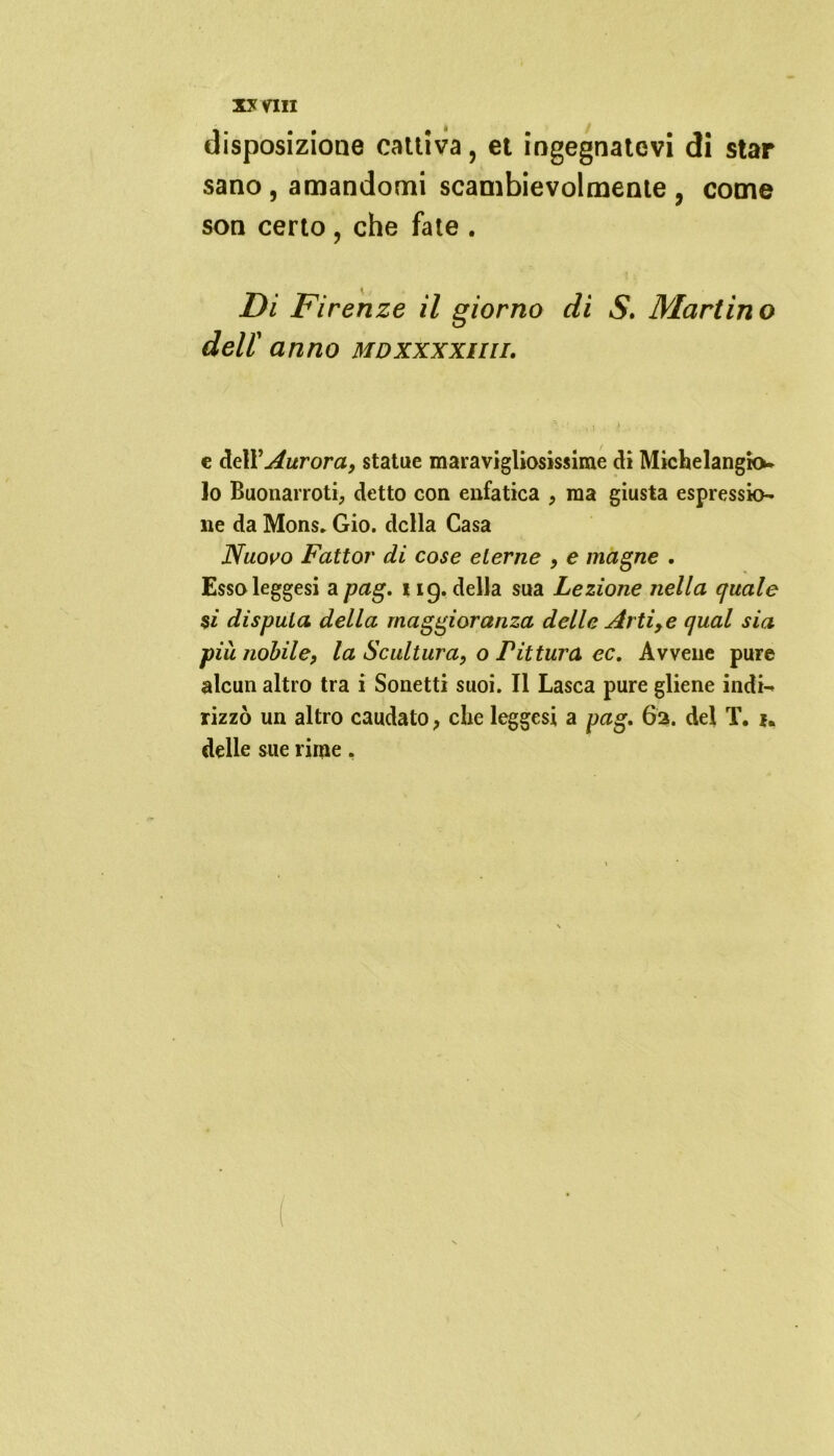xy vili disposizione cattiva, et ingegnatevi di star sano , amandomi scambievolmente , come son certo, che fate . Di Firenze il giorno di S. Martino dell' anno mdxxxxiui. e dell'Aurora, statue maravigliosissime di Michelangkv Io Buonarroti, detto con enfatica , ma giusta espressio- ne da Mons. Gio. della Casa Nuovo Fattor di cose eterne , e magne . Esso leggesi a pag. 119. della sua Lezione nella quale $i disputa della maggioranza delle Arti, e qual sia più nobile, la Scultura, o Pittura ec. Avvene pure alcun altro tra i Sonetti suoi. Il Lasca pure gliene indi— rizzò un altro caudato, che leggesi a pag. 62. del T. *. delle sue rime,