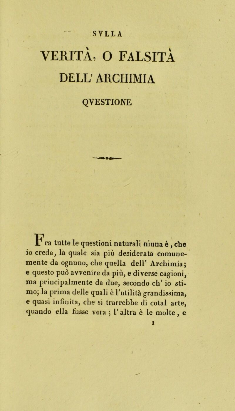SVLLA VERITÀ, O FALSITÀ DELL’ ARCHIMIA QYESTIONE Fra tutte le questioni naturali niuna è, che io creda, la quale sia più desiderata comune- mente da ognuno, che quella dell’ Archimia; e questo può avvenire da più, e diverse cagioni, ma principalmente da due, secondo eh* io sti- mo; la prima delle quali è Futilità grandissima, e quasi infinita, che si trarrebbe di cotal arte, quando ella fusse vera ; V altra è le molte, e