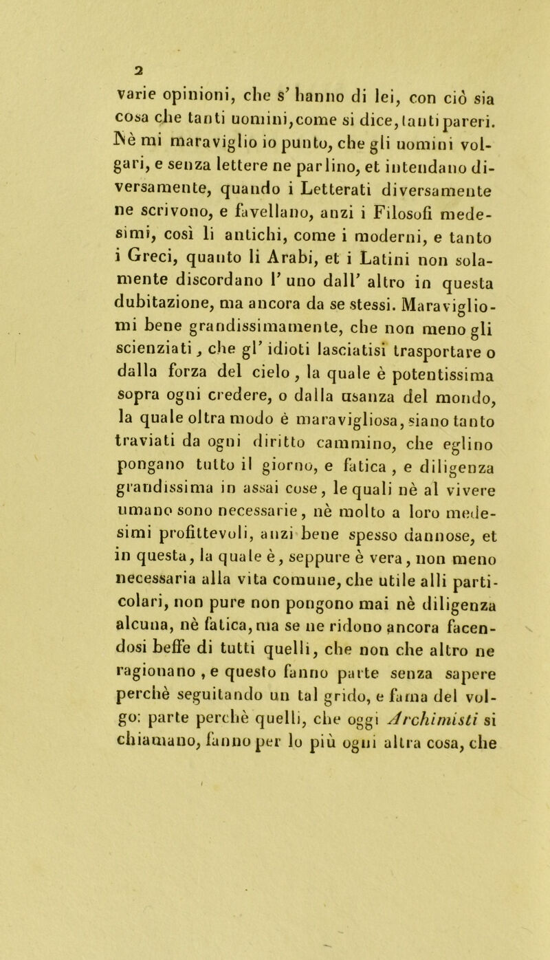 varie opinioni, che s’ hanno di lei, con ciò sia cosa che tanti uomini,come si dice, lauti pareri. INè mi maraviglio io punto, che gli uomini vol- gari, e senza lettere ne parlino, et intendano di- versamente, quando i Letterati diversamente ne scrivono, e favellano, anzi i Filosofi mede- simi, così li antichi, come i moderni, e tanto i Greci, quanto li Arabi, et i Latini non sola- mente discordano P uno dalF altro in questa dubitazione, ma ancora da se stessi. Maraviglio- ni i bene grandissimamente, che non meno gli scienziati, che gP idioti lasciatisi trasportare o dalla forza del cielo , la quale è potentissima sopra ogni credere, o dalla usanza del mondo, la quale oltra modo è maravigliosa, siano tanto traviati da ogni diritto cammino, che eglino pongano tutto il giorno, e fatica , e diligenza grandissima in assai cose, le quali nè al vivere umano sono necessarie, nè molto a loro mede- simi profittevoli, anzi bene spesso dannose, et in questa, la quale è, seppure è vera, non meno necessaria alla vita comune, che utile a 11 i parti- colari, non pure non pongono mai nè diligenza alcuna, ne fatica, ma se ne ridono ancora facen- dosi beffe di tutti quelli, che non che altro ne ragionano , e questo fanno parte senza sapere perchè seguitando un tal grido, e fama del vol- go: parte perchè quelli, che oggi Archimisti si chiamano, fanno per lo più ogni altra cosa, che /