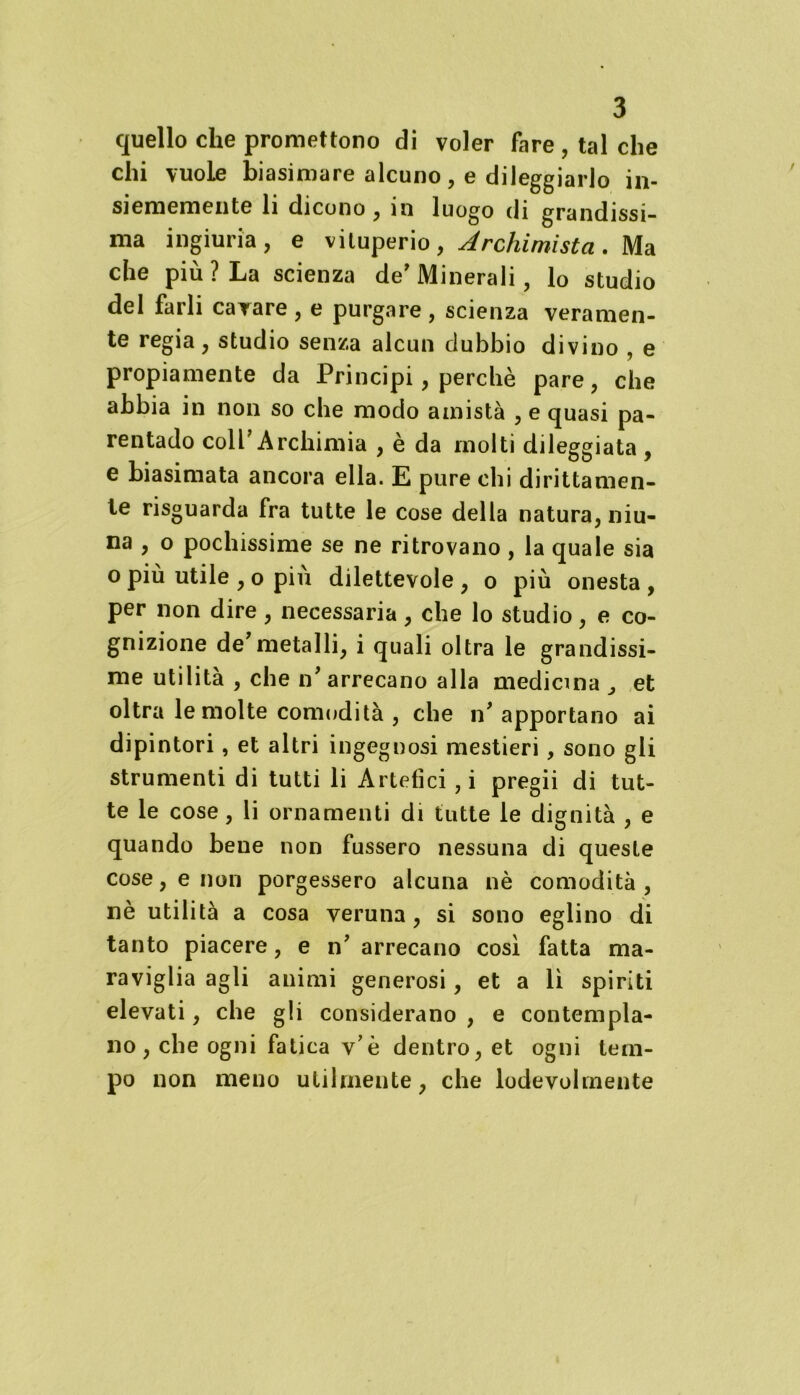 quello che promettono di voler fare, tal che chi vuole biasimare alcuno, e dileggiarlo in- siememente li dicono , in luogo di grandissi- ma ingiuria, e vituperio, Archimista. Ma che più? La scienza de* Minerali, lo studio del farli cavare, e purgare, scienza veramen- te regia, studio senza alcun dubbio divino , e propiamente da Principi, perchè pare, che abbia in non so che modo amistà , e quasi pa- rentado colf Archimia , è da molti dileggiata , e biasimata ancora ella. E pure chi dirittamen- te risguarda fra tutte le cose della natura, niu- na , o pochissime se ne ritrovano , la quale sia o più utile , o piu dilettevole , o più onesta , per non dire , necessaria, che lo studio, e co- gnizione de’metalli, i quali oltra le grandissi- me utilità , che n* arrecano alla medicina 3 et oltra le molte comodità , che n* apportano ai dipintori, et altri ingegnosi mestieri, sono gli strumenti di tutti li Artefici ,i pregii di tut- te le cose, li ornamenti di tutte le dignità , e quando bene non fussero nessuna di queste cose, e non porgessero alcuna nè comodità, nè utilità a cosa veruna, si sono eglino di tanto piacere, e n’ arrecano così fatta ma- raviglia agli animi generosi, et a lì spiriti elevati, che gli considerano , e contempla- no, che ogni fatica v’è dentro, et ogni tem- po non meno utilmente, che lodevolmente