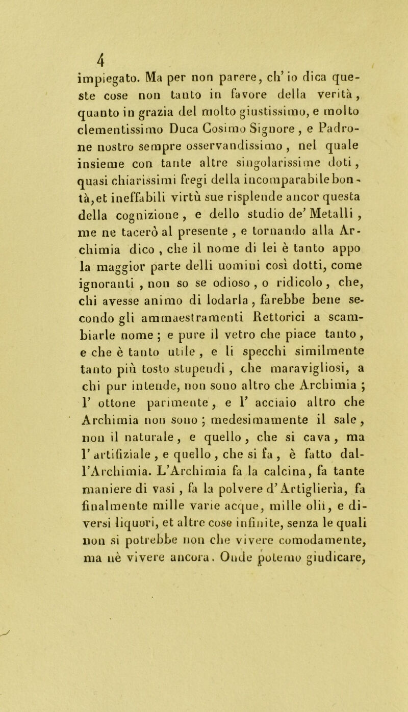 impiegato. Ma per non parere, ch’io dica que- ste cose non tanto in favore della verità, quanto in grazia del molto giustissimo, e molto clementissimo Duca Cosimo Signore , e Padro- ne nostro sempre osservandissimo , nel quale insieme con tante altre singolarissime doti, quasi chiarissimi fregi della incomparabile bon - là,et ineffabili virtù sue risplende ancor questa della cognizione, e dello studio de’Metalli , me ne tacerò al presente , e tornando alla Ar- chimia dico , che il nome di lei è tanto appo la maggior parte delli uomini così dotti, come ignoranti , non so se odioso , o ridicolo , che, chi avesse animo di lodarla, farebbe bene se- condo gli ammaestramenti Rettorici a scam- biarle nome ; e pure il vetro che piace tanto, e che è tanto utde , e li specchi similmente tanto più tosto stupendi, che maravigliosi, a chi pur intende, non sono altro che Archimia ; 1’ ottone parimente, e V acciaio altro che Archimia non sono; medesimamente il sale, non il naturale, e quello, che si cava, ma P artifiziale , e quello , che si fa , è fatto dal- l’Archimia. L’Archimia fa la calcina, fa tante maniere di vasi , fa la polvere d’Artiglierìa, fa finalmente mille varie acque, mille olii, e di- versi liquori, et altre cose infinite, senza le quali non si potrebbe non che vivere comodamente, ma nè vivere ancora. Onde poterne giudicare,