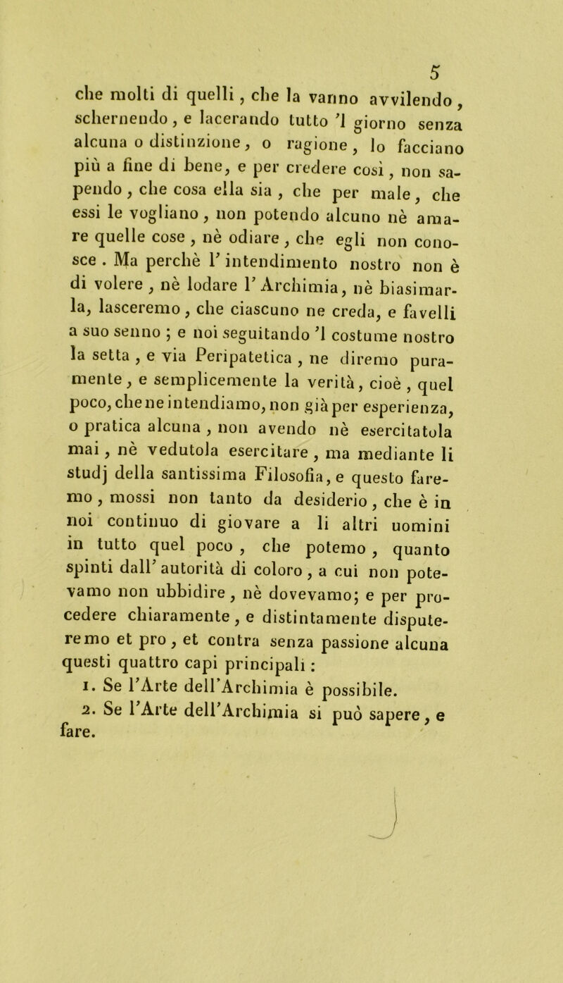 che molti di quelli, che la vanno avvilendo, schernendo, e lacerando tutto '1 giorno senza alcuna o distinzione, o ragione, )0 facciano più a fine di bene, e per credere cosi, non sa- pendo , che cosa ella sia , che per male, che essi le vogliano, non potendo alcuno nè ama- re quelle cose , nè odiare , che egli non cono- sce . Ma perchè Y intendimento nostro non è di volere , nè lodare Y Archi mia, nè biasimar- la, lasceremo, che ciascuno ne creda, e favelli a suo senno ; e noi vSeguitando ,1 costume nostro la setta , e via Peripatetica , ne diremo pura- mente, e semplicemente la verità, cioè , quei poco, chene intendiamo, non già per esperienza, o pratica alcuna , non avendo nè esercitatola mai, nè vedutola esercitare, ma mediante li studj della santissima Filosofìa, e questo fare- mo , mossi non tanto da desiderio , che è in noi continuo di giovare a li altri uomini in tutto quel poco , che potemo , quanto spinti dall autorità di coloro, a cui non pote- vamo non ubbidire, nè dovevamo; e per pro- cedere chiaramente, e distintamente dispute- remo et prò, et contra senza passione alcuna questi quattro capi principali : 1. Se 1 Arte dell Archimia è possibile. 2. Se 1 Arte dell Archimia si può sapere, e fare.