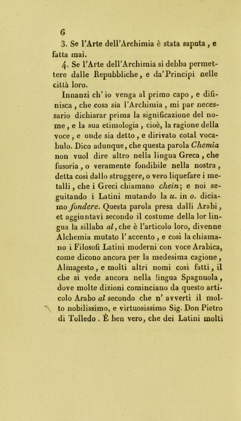 3. Se l’Arte dell’Archimia è stata saputa, e fatta mai. 4- Se l’Arte deH’Archimia si debba permet- tere dalle Repubbliche, e da’Principi nelle città loro. Innanzi ch’io venga al primo capo, e difi- nisca , che cosa sia l’Archimia 7 mi par neces- sario dichiarar prima la significazione del no- me , e la sua etimologia , cioè, la ragione della voce , e onde sia detto , e dirivato cotal voca- bulo. Dico adunque, che questa parola Chemia non vuoi dire altro nella lingua Greca , che fusoria , o veramente fondibile nella nostra , detta così dallo struggere, 0 vero liquefare i me- talli, che i Greci chiamano chein; e noi se- guitando i Latini mutando la u. in o. dicia- mo fondere. Questa parola presa dalli Arabi, et aggiuntavi secondo il costume della lor lin- gua la sillaba aly che è l’articolo loro, divenne Alchemia mutato 1’ accento , e così la chiama- no i Filosofi Latini moderni con voce Arabica, come dicono ancora per la medesima cagione, Almagesto, e molti altri nomi così fatti, il che si vede ancora nella lingua Spagnuola, dove molte dizioni cominciano da questo arti- colo Arabo al secondo che n’ avvertì il mol- \ to nobilissimo, e virtuosissimo Sig. Don Pietro di Tolledo . E ben vero, che dei Latini molti