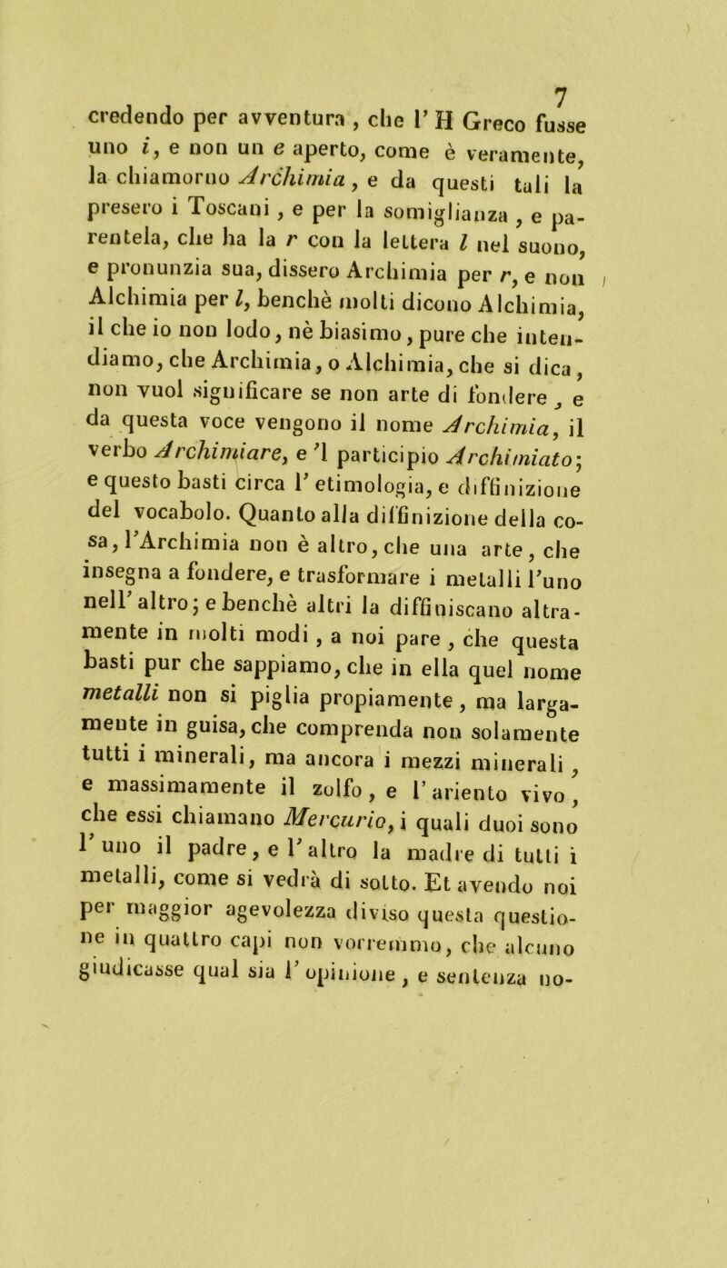 credendo per avventura , che P H Greco fusse uno iy e non un e aperto, come è veramente la chiamoruo Archimi a , e da questi tuli U presero i Toscani , e per la somiglianza , e pa- rentela, che ha la r con la lettera l nel suono, e pronunzia sua, dissero Archimia per r, e non Alchimia per Z, benché molti dicono Alchimia, il che io non lodo, nè biasimo, pure che inten- diamo, che Archimia, o Alchimia, che si dica, non vuol significare se non arte di fondere „ e da questa voce vengono il nome Archimia, il verbo Archiviare, e '1 participio Archimiato; e questo basti circa T etimologia, e definizione del vocabolo. Quanto alla definizione della co- sa, TArchimia non è altro, che una arte, che insegna a fondere, e trasformare i metalli Tu no nell altro ; e benché altri la diffiniscano altra- mente in molti modi , a noi pare , che questa basti pur che sappiamo, che in ella quel nome metalli non si piglia propiamente, ma larga- mente in guisa, che comprenda non solamente tutti i minerali, ma ancora i mezzi minerali, e massimamente il zolfo , e l’ariento vivo' che essi chiamano Mercurio, i quali duoi sono Tuno il padre, e T altro la madre di tutti i metalli, come si vedrà di sotto. Et avendo noi per maggior agevolezza diviso questa questio- ne in quattro capi non vorremmo, che alcuno