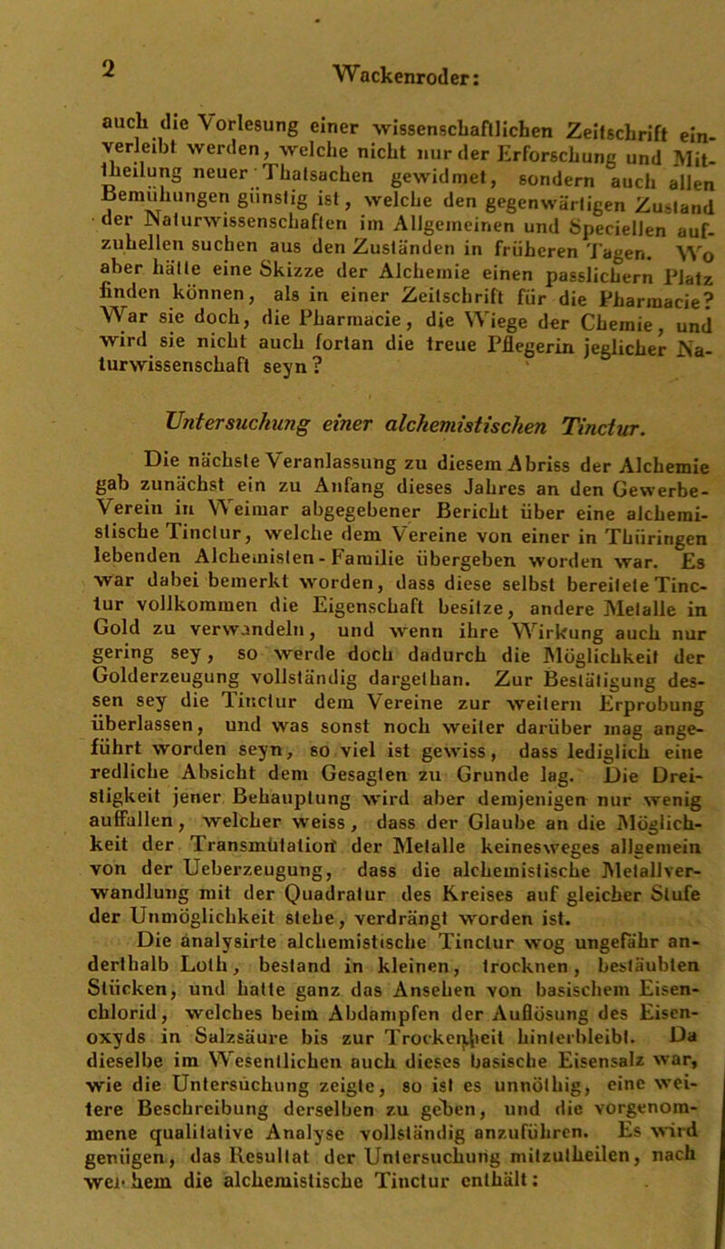 auch die Vorlesung einer wissenschaftlichen Zeitschrift ein- verleibt werden, welche nicht nur der Erforschung und Mit- Iheilung neuer Thalsachen gewidmet, sondern auch allen Bemühungen günstig ist, welche den gegenwärtigen Zustand der .[Naturwissenschaften im Allgemeinen und Speciellen auf- zuhellen suchen aus den Zuständen in früheren Tagen. Wo aber hätte eine Skizze der Alchemie einen passlichern Platz finden können, als in einer Zeitschrift für die Pharmacie? War sie doch, die Pharinacie, die Wiege der Chemie, und wird sie nicht auch fortan die treue Pflegerin jeglicher .Na- turwissenschaft seyn ? Untersuchung einer alchemistisehen Tinctur. Die nächste Veranlassung zu diesem Abriss der Alchemie gab zunächst ein zu Anfang dieses Jahres an den Gewerbe- Verein in Weimar abgegebener Bericht über eine alchemi- stische Tinctur, welche dem Vereine von einer in Thüringen lebenden Alchemisten - karuilie übergeben worden war. Es war dabei bemerkt worden, dass diese selbst bereitete Tinc- lur vollkommen die Eigenschaft besitze, andere Metalle in Gold zu verwandeln, und wenn ihre Wirkung auch nur gering sey, so werde doch dadurch die Möglichkeit der Golderzeugung vollständig dargelkan. Zur Bestätigung des- sen sey die Tinctur dem Vereine zur weitern Erprobung überlassen, und was sonst noch weiter darüber mag ange- führt worden seyn, so viel ist gewiss, dass lediglich eine redliche Absicht dem Gesagten zu Grunde lag. Die Drei- stigkeit jener Behauptung wird aber demjenigen nur wenig aulfallen, welcher weiss, dass der Glaube an die Möglich- keit der Transmutation' der Metalle keinesweges allgemein von der Ueberzeugung, dass die alchemistische Metall Ver- wandlung mit der Quadratur des Kreises auf gleicher Stufe der Unmöglichkeit stehe, verdrängt worden ist. Die änalysirte alchemistische Tinctur wog ungefähr an- derthalb Loth, bestand in kleinen, trocknen, bestäubten Stücken, und hatte ganz das Ansehen von basischem Eisen- chlorid, welches beim Abdampfen der Auflösung des Eisen- oxyds in Salzsäure bis zur Trockenheit liinterbleibl. Da dieselbe im Wesentlichen auch dieses basische Eisensalz war, wie die Untersuchung zeigte, so ist es unnölhig, eine wei- tere Beschreibung derselben zu gehen, und die vorgenom- mene qualitative Analyse vollständig anzuführen. Es wird genügen, das Resultat der Untersuchung mitzutheilen, nach wen hem die alchemistische Tinctur enthält: