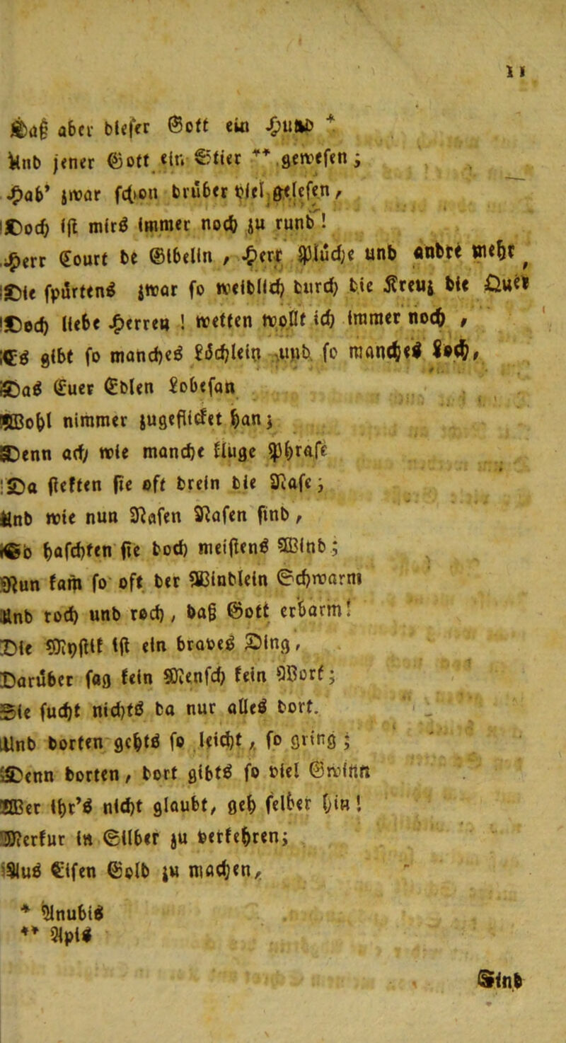 «)ai aber blefer ®o« eio ilnb jener ©oft «in ©tier sewefen; Jf)ab’ i»ar fc(>on trüber blet^ö^fcfen, ■ !t)oct <jl mJrö (Himer noäi i« runb'! ,;^err €ourt be ©Ibelln , ^lerJt i)3iüd;c unb «nbte ^ l©(e fpürfen^ imar fo weiblich btird) bic Ärcuj bie l£)ed) Hebe ^erre« ! weffen trpflf \6) (mraec noe^ , g(bt fo maticbeö £üdjUlo fo !Tjan4)<l !5Da^ S'uet ©bien £obefan SBo^t nimmer iusefUdet ^an j ®enn ad> wie mand)< Ilugc ip^rafe rSDtt peften pc off breln bie Siafe, ttnb wie nun Stofen SRafen finb, teb bafd)fen pe bod) meipen^ SlBlnb; «Run fam fo oft ber aCinbleln ©erwärm Änb tod) unb rod); bag ©oft erbarm! Die «Olppit tp ein brooeö Ding, Darüber fag fein SKenfd) fein OBorf; Sic fud)t nid}fd ba nur aüeö bort. lUnb horten gebtö fo Uid)f,, fo gring j ISDenn horten, bort gibt« fo biel ©tvlttn KBcr il)t’« nid)t glaubt, geb felbet bin! ÜSRerfut in ©Über ju »etfe^reni iSiu« Cifen ©olb ju machen. * ^nubt« ♦♦ 5fpi«