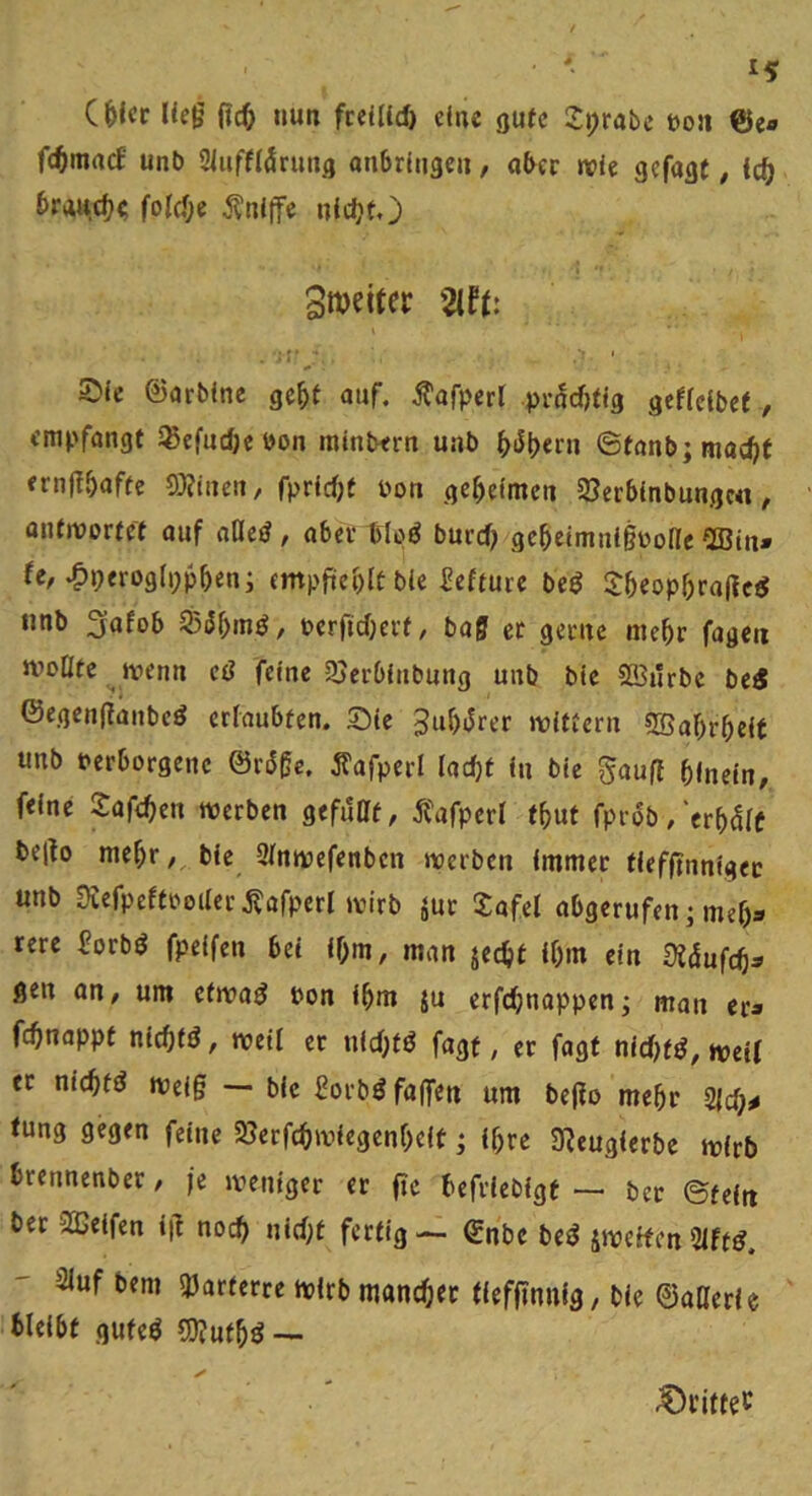 ließ {id) nun fceUld) eine gute 2:i;rabc toon @e« fc^macf unb Sluffldrung onbrliige» / aber wie gefagt, Ic^ brntt(^(; folcJje kniffe nlc^t,) Smeiter 2if(: ©Ic ©arbfne ge^t auf. j^afperl pvi^crjlfg gcfldbef, empfangt äßefndje bon tntnbern unb ^iJpern ©fanb;mad)f ernßbnfte 0}?irten, fprldjt bon geheimen SJerblnbungc«, antwortet ouf naejJ, aber tloö burd) ge^eimnigbone ^ffitn» fe, ^peroglpp^en; (mpfici)lt bie l?efture beö S&eop^raM unb 3afob berfidjerf, baff er gerne me^r fageii Jvoüfc wenn eß feine 25erblnbung unb blc SBürbc bei5 ©egenganbeö erlaubten. Sie 3uf)i5rer wittern 5Baf)r^elt unb bcrborgene ©riJffc. Äafperl ladjf ln ble gaufl hinein, feine S:af<hen werben gefdat, jfafperl thut fprdb/erhdlf belto mehr ble Slnwefenbcn werben Immer tlefltnnlgec unb 9vefpeftboilerj?afperI wirb jur Xafel abgerufen]mef)« rcre iorbö fpelfen bei Ihm, man jecht Ihm ein di&üfd):^ gen an, um efwaö bon ihm ju erfdhnappen] man er* fchnappt nlchfö, well er nld;tö fagf, er fagt nld)t^, well et nichtig Weiß — ble forbdfaffen um beßo mehr 2|ch^ fung gegen feine SSerfchwlegenhclt ] Ihre 3?euglerbe wirb brennenber, je weniger et fie hefrleblgt — ber ©fein bet 2ßelfen iß noch nid)t fertig — ©nbc be^ äweifen 5lft^. 3luf bem «Parterre wirb mandjec lleffinnlg, ble ©aOerle bleibt guteö 5}?uthd — ^i’ittec