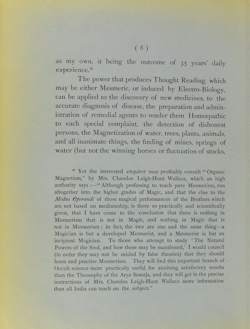 as ( § ) my own, it being the outcome of 35 years' daily experience.* The power that produces Thought Reading, which may be either Mesmeric, or induced by Electro-Biology, can be applied to the discovery of new medicines, to the accurate diagnosis of disease, the preparation and admin- istration of remedial agents to render them Homcepathic to each special complaint, the detection of dishonest persons, the Magnetization of water, trees, plants, animals, and all inanimate things, the finding of mines, springs of water (but not the winning horses or fluctuation of stocks, * Yet the interested enquirer may profitably consult “ Organic Magnetism,” by Mrs. Chandos Leigh-Hunt Wallace, which an high authority says :—“ Although professing to teach pure Mesmerism, run altogether into the higher grades of Magic, and that the clue to the Modus Opercitidi of those magical performances of the Brothers which are not based on mediumship, is there so practically and scientifically given, that I have come to the conclusion that there is nothing in Mesmerism that is not in Magic, and nothing in Magic that is not in Mesmerism ; in fact, the two are one and the same thing—a Magician is but a developed Mesmerist, and a Mesmerist is but an incipient Magician. To those who attempt to study ‘ The Natural Powers of the Soul, and how these may be manifested,’ I would council (in order they may not be misled by false theories) that they should learn and practise Mesmerism. They will find this important branch of Occult science more practically useful for attaining satisfactory results than the Theosophy of the Arya Samaja, and they will get in the precise instructions of Mrs. Chandos Leigh-Hunt Wallace more information than all India can teach on the subject.”