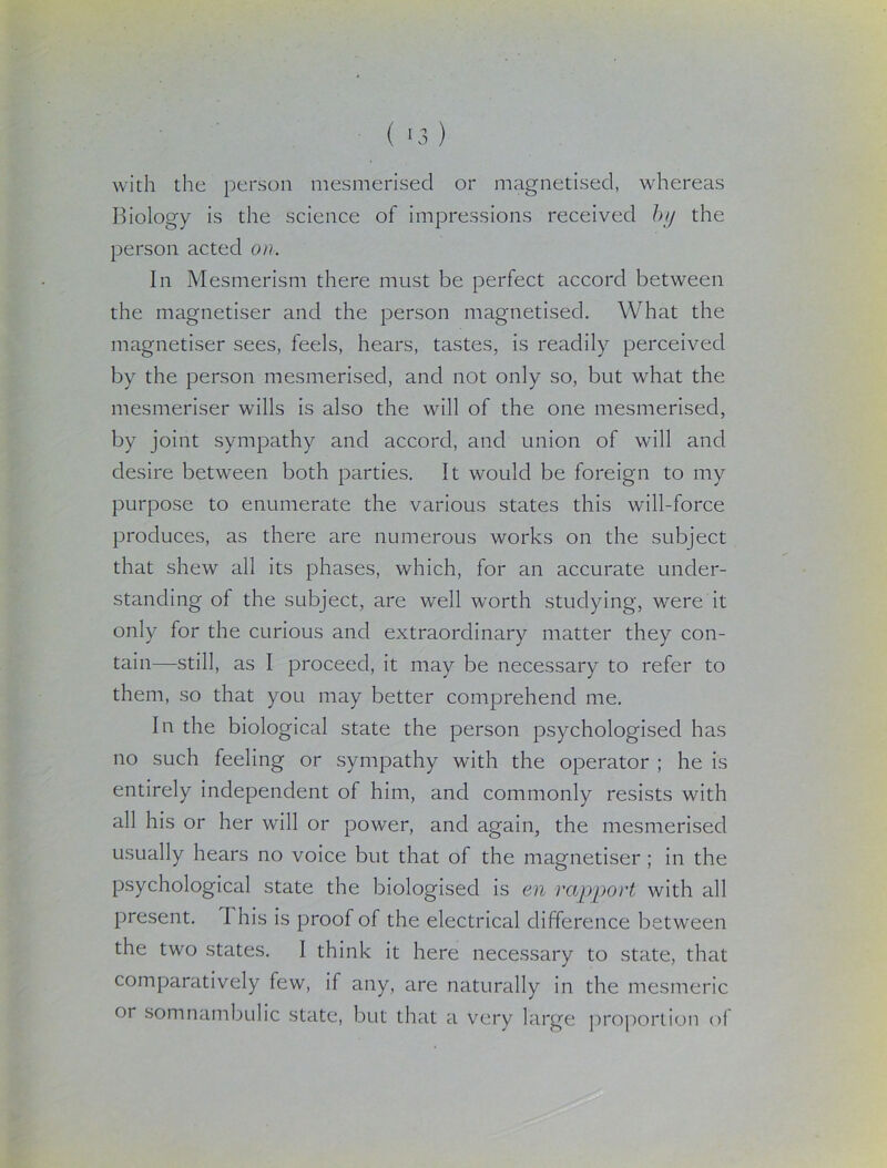 with the person mesmerised or magnetised, whereas Biology is the science of impressions received by the person acted on. In Mesmerism there must be perfect accord between the magnetiser and the person magnetised. What the magnetiser sees, feels, hears, tastes, is readily perceived by the person mesmerised, and not only so, but what the mesmeriser wills is also the will of the one mesmerised, by joint sympathy and accord, and union of will and desire between both parties. It would be foreign to my purpose to enumerate the various states this will-force produces, as there are numerous works on the subject that shew all its phases, which, for an accurate under- standing of the subject, are well worth studying, were it only for the curious and extraordinary matter they con- tain—still, as I proceed, it may be necessary to refer to them, so that you may better comprehend me. In the biological state the person psychologised has no such feeling or sympathy with the operator ; he is entirely independent of him, and commonly resists with all his or her will or power, and again, the mesmerised usually hears no voice but that of the magnetiser ; in the psychological state the biologised is en rapport with all present. I his is proof of the electrical difference between the two states. I think it here necessary to state, that comparatively few, if any, are naturally in the mesmeric or somnambulic state, but that a very large proportion of