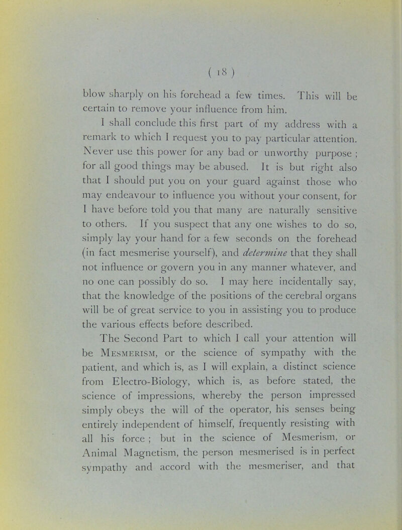blow sharply on his forehead a few times. This will be certain to remove your influence from him. I shall conclude this first part of my address with a remark to which I request you to pay particular attention. Never use this power for any bad or unworthy purpose ; for all good things may be abused. It is but right also that I should put you on your guard against those who may endeavour to influence you without your consent, for I have before told you that many are naturally sensitive to others. If you suspect that any one wishes to do so, simply lay your hand for a few seconds on the forehead (in fact mesmerise yourself), and determine that they shall not influence or govern you in any manner whatever, and no one can possibly do so. I may here incidentally say, that the knowledge of the positions of the cerebral organs will be of great service to you in assisting you to produce the various effects before described. The Second Part to which I call your attention will be Mesmerism, or the science of sympathy with the patient, and which is, as I will explain, a distinct science from Electro-Biology, which is, as before stated, the science of impressions, whereby the person impressed simply obeys the wall of the operator, his senses being entirely independent of himself, frequently resisting with all his force ; but in the science of Mesmerism, or Animal Magnetism, the person mesmerised is in perfect sympathy and accord with the mesmeriser, and that