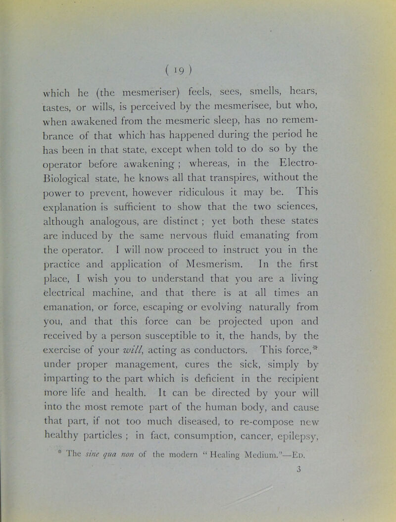 ( 19 ) which he (the mesmeriser) feels, sees, smells, hears, tastes, or wills, is perceived by the mesmerisee, but who, when awakened from the mesmeric sleep, has no remem- brance of that which has happened during the period he has been in that state, except when told to do so by the operator before awakening ; whereas, in the Electro- Biological state, he knows all that transpires, without the power to prevent, however ridiculous it may be. This explanation is sufficient to show that the two sciences, although analogous, are distinct ; yet both these states are induced by the same nervous fluid emanating from the operator. I will now proceed to instruct you in the practice and application of Mesmerism. In the first place, I wish you to understand that you are a living electrical machine, and that there is at all times an emanation, or force, escaping or evolving naturally from you, and that this force can be projected upon and received by a person susceptible to it, the hands, by the exercise of your will, acting as conductors. This force,* under proper management, cures the sick, simply by imparting to the part which is deficient in the recipient more life and health. It can be directed by your will into the most remote part of the human body, and cause that part, if not too much diseased, to re-compose new healthy particles ; in fact, consumption, cancer, epilepsy, ;f The sine qua non of the modern “ Healing Medium.”—Ed. 3