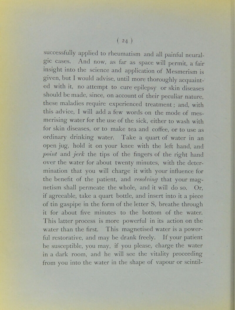 successfully applied to rheumatism and all painful neural- gic cases. And now, as far as space will permit, a fair insight into the science and application of Mesmerism is given, but I would advise, until more thoroughly acquaint- ed with it, no attempt to cure epilepsy or skin diseases should be made, since, on account of their peculiar nature, these maladies require experienced treatment; and, with this advice, I will add a few words on the mode of mes- merising water for the use of the sick, either to wash with for skin diseases, or to make tea and coffee, or to use as ordinary drinking water. Take a quart of water in an open jug, hold it on your knee with the left hand, and point and jerk the tips of the fingers of the right hand over the water for about twenty minutes, with the deter- mination that you will charge it with your influence for the benefit of the patient, and resolving that your mag- netism shall permeate the whole, and it will do so. Or, if agreeable, take a quart bottle, and insert into it a piece of tin gaspipe in the form of the letter S, breathe through it for about five minutes to the bottom of the water. This latter process is more powerful in its action on the water than the first. This magnetised water is a power- ful restorative, and may be drank freely. If your patient be susceptible, you may, if you please, charge the water in a dark room, and he will see the vitality proceeding from you into the water in the shape of vapour or scintil-