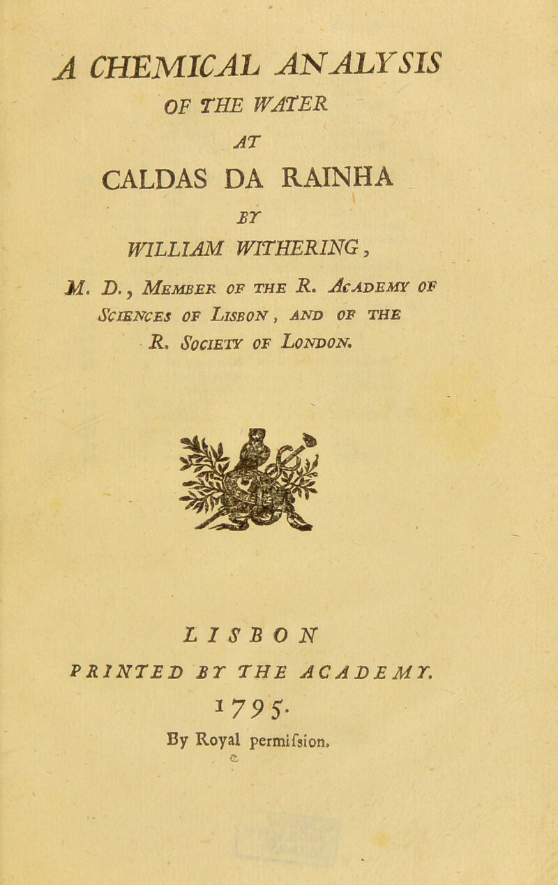 A CHEMICAL ANALYSIS OF THE WATER AT CALDAS DA RAINHA BY WILLIAM WITHERING, M. D., Member of the R. Academy of Sciences of Lisbon, and of the R, Society of London, LISBON PRINTED BT THE ACADEMY, 179 5- By Royal permifsion.