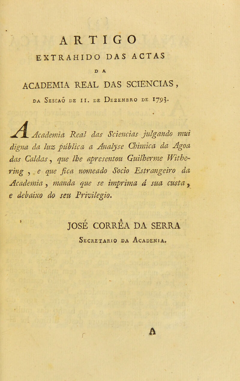 EXTRAHIDO DAS ACTAS D A ACADEMIA REAL DAS SCIENCIAS , DA SeSEAO DE II. EE DeZEMBRO DE A Academia Real das Sciencias julgandG mui digna da luz public a a, Analyse Chimica da Ago a das Caldas , que Ihe apresentou Guilherme Withe- ring , e que fica nomeado Socio Estrangeiro da Academia, manda que se imprima d sua custa, e debaixo do sen Privilegio. JOSE CORREA DA SERRA Secretary da Academia. r A