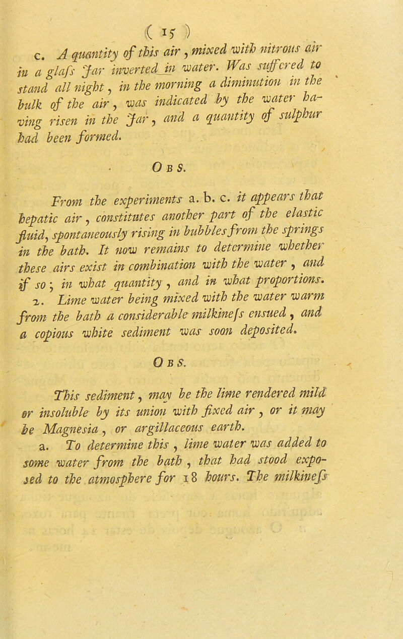 c. A quantity of this air, mixed with nitrous air ■in a glafs Jar inverted Jn water. Was suffered to stand all night, in the morning a diminution in the hulk of the air, was indicated by the water ha- ving risen in the Jar, and a quantity oj sulphur had been formed. ^ / O B S. From the experiments a. b. c. it appeal s that hepatic air, constitutes another part of the elastic fluid, spontaneously rising in bubbles from the springs in the bath. It now remains to determine whether these airs exist in combination with the water , and if so , in what quantity , and in what proportions. i. Lime water being mixed with the water warm from the bath a considerable milkinefs ensued , and a copious white sediment was soon deposited. O b S. This sediment, may be the lime rendered mild or insoluble by its union with fixed air, or it may be Magnesia , or argillaceous earth. a. To determine this , lime water was added to some water from the bath , that had stood expo- j ed to the atmosphere for 18 hours. The milkinefs