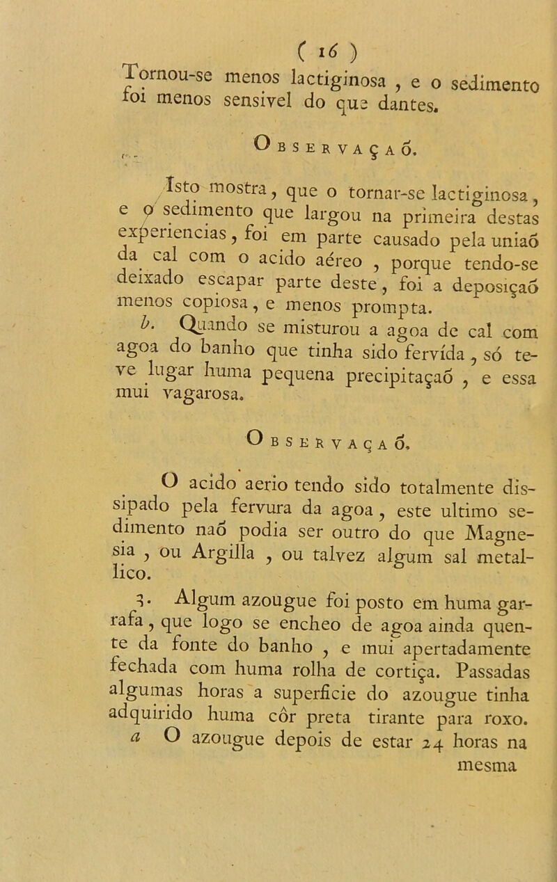 lornouse menos lactiginosa , e o sedimento ioi menos sensivel do que dantes. ^bserva§ao. Tsto inostra , que o tornar-se lactiginosa e o sedimento que largou na primeira destas expeilencias , foi em parte causado pela uniao a cal com o acido aereo , porque tendo-se deixado escapar parte deste, foi a deposicao menos copiosa, e menos prompta. b. Quando se misturou a agoa de cal com agoa do banho que tinha sido fervida, so te- ve lugar huma pequena precipitacao * e essa mui vagarosa. Observacao. O acido aerio tendo sido totalmente dis- sipado pela fervura da agoa 7 este ultimo se- dimento nao podia ser outro do que Magne- sia 7 ou Argilla , ou talvez algum sal metal- lico. 3* Algum azougue foi posto em huma gar- lafa, que logo se encheo de agoa ainda quen- te da fonte do banho 7 e mui apertadamente fechada com huma rolha de corti^a. Passadas algumas horas a superficie do azougue tinha adquirido huma cor preta tirante para roxo. a O azougue depois de estar 24 horas na mesma