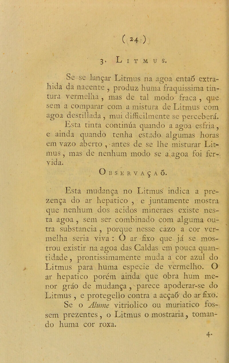 r * ( M ) 3. Litmus. Se se langar Litmus na agoa ontao extra- hida da nacente , produz liuma fraquissima tin- tura vermelha , mas de tal modo fraca , que sem a comparar com a mistura de Litmus com agoa destillada , mui difficilmente se percebera. Esta tinta continua quando a agoa esfria , e ainda quando tenha estado. algumas horas em vazo aberto , - antes de se lhe misturar Lit- mus, mas de nenhum modo se a agoa foi fer- vida. ; Observa^ao. Esta mudanga no Litmus indica a pre- zenga do at hepatico , e juntamente mostra que nenhum aos acidos mineraes existe nes- ta agoa , sem set combinado com alguma ou- tra substancia , porque nesse cazo a cor ver- melha seria viva : O ar fixo que ja se mos- trou existir na agoa das Galdas em pouca quan- tidade, prontissimamente muda a cor azul do Litmus para huma especie de yermelho. O ar hepatico porem ainda que obra hum me- nor grao de mudanga ,vparece apoderar-se do Litmus , e protegelio contra a acgao do ar fixo. Se o Alume vitriolico ou muriatico fos- sem prezentes, o Litmus o mostraria, toman- do huma cor roxa. 4-