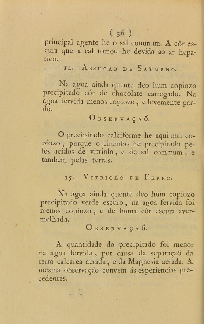 ( 3< ) principal agente he o sal commum. A cor es- cura que a cal tomou he devida ao ar hepa- tic o. 14. Assucar de Saturn o. Na agoa ainda quente deo hum copiozo precipitado cor de chocolate carregado. Na agoa fervida menos copiozo ? e levemente par- do. O B S E R V A § A 6. O precipitado calciforme he aqui mui co- piozo , porque o chumbo he precipitado pe- ios acidos de vitriolo, e de sal commum , e tambem pelas terras. i^. Vitriolo de Ferro. Na agoa ainda quente deo hum copiozo precipitado verde escuro, na agoa fervida foi menos copiozo, e de huma cor escura aver- melhada. Observa^ao. A quantidade do precipitado foi menor na agoa fervida ? por causa da separa^ao da terra calcarea aerada, e da Magnesia aerada. A mesma observa^ao convem as esperiencias pre- cedentes.