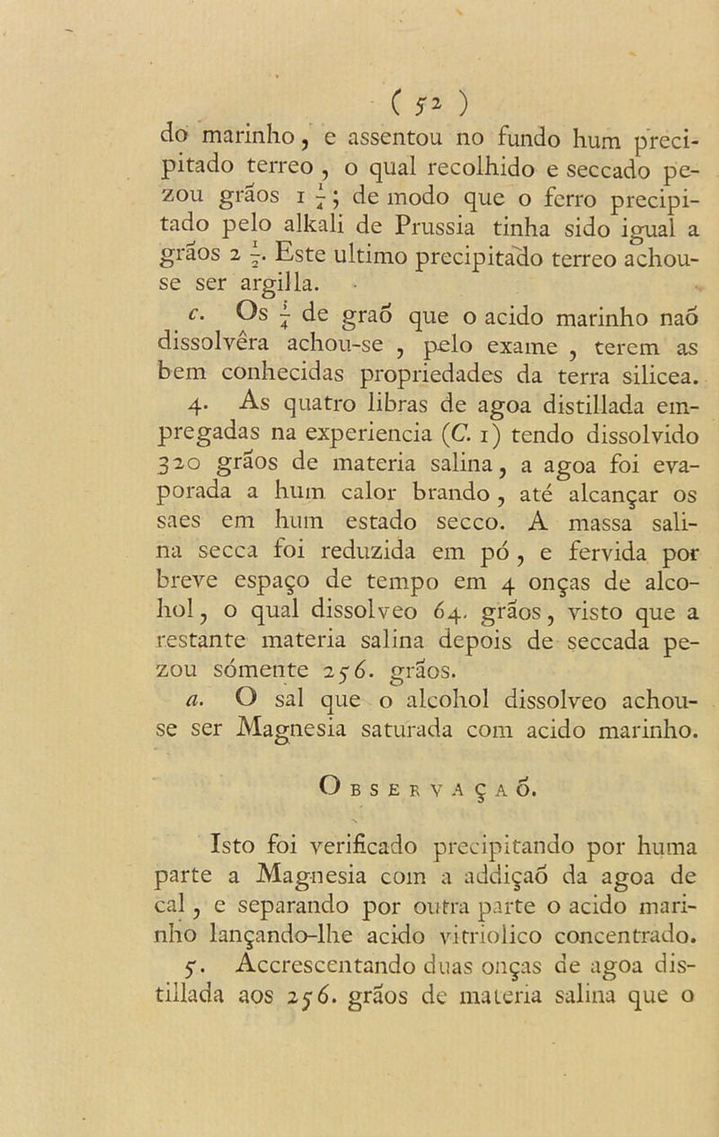 do marinho, e assentou no fundo hum preci- pitado terreo , o qual recolhido e seccado pe- zou graos i - j de modo que o fcrro precipi- tado pelo alkali de Prussia tinha sido igual a graos 2 Este ultimo precipitado terreo achou- se ser argilla. c. Os ~ de grao que o acido marinho nao dissolvera achou-se , pclo exame , terem as hem conhecidas propriedades da terra silicea. 4. As quatro libras de agoa distillada em- pregadas na experiencia (C. 1) tendo dissolvido 320 graos de materia salina, a agoa foi eva- porada a hum calor brando , ate alcan^ar os saes em hum estado secco. A massa sali- na secca foi reduzida em po , e fervida por breve espa^o de tempo em 4 on^as de alco- hol, o qual dissolve© 64- graos, visto que a restante materia salina depois de seccada pe- zou somente 256. graos. a. O sal que o alcohol dissolveo achou- se ser Magnesia saturada com acido marinho. O B S E R v A 9 A 6. Isto foi verificado precipitando por huma parte a Magnesia com a addi^ao da agoa de cal, e separando por outra parte o acido mari- nho lan^ando-lhe acido vitriolico concentrado. 5*. Accrescentando duas on§as de agoa dis- tillada aos 256. graos de materia salina que o