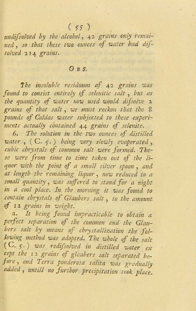 tindifsolved by the alcohol, 42 grains only remai- ned , so that these two. ounces of water had dif- solved 214 grains. O b S. The insoluble residuum of 42 grains was found to consist entirely of selenitic salt, but as the quantity of water now used would dijsolve 2 grains of that salt, we must reckon that the 8 pounds of Caldas water subjected to these experi- ments actually contained 44 grains of .selenite. 6. The solution in the two ounces of distilled water , ( C. 5.) being very slowly evaporated, cubic chrystals of common salt were formed. The- se were from time to time taken out of the li- quor with the point of a small silver spoon , and at length the remaining liquor, now reduced to a small quantity, was suffered to stand for a night in a cool place. In the morning it was found to contain chrystals of Glaubers salt ? to the amount of 12 grains in weight. a. It being found impracticable to obtain a perfect separation of the common and the Glau- bers salt by means of chrystallization the fol- lowing method was adopted. The whole of the salt (C. ) was redij.'solved in distilled water ex cept the 1 2 grains of glaubers salt separated be- fore , and Terra ponder os a sal it a was gradually added , untill no furthor precipitation took place..