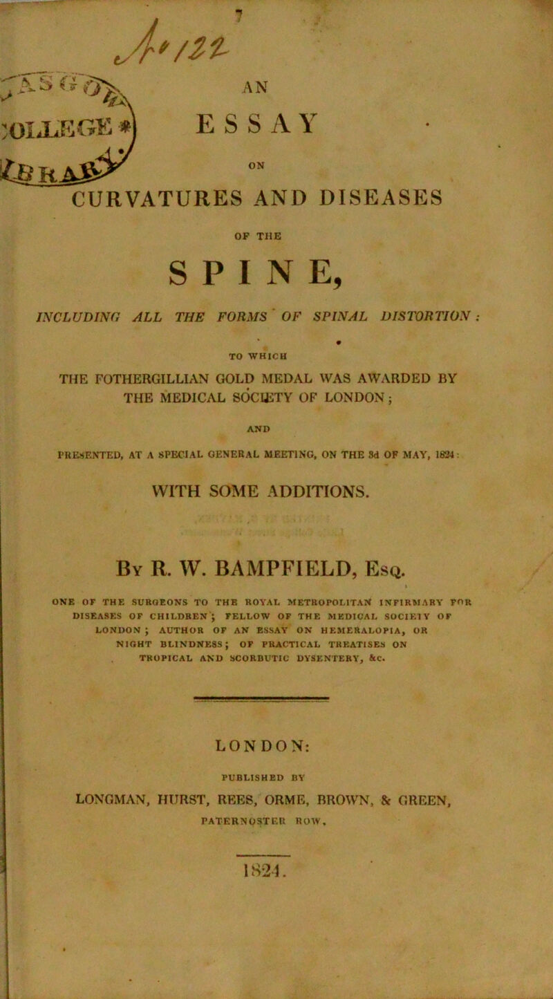 tA*/^ AN *jfj*. COLLEGE *] ESSAY &J HAS> CURVATURES AND DISEASES OP THE SPINE, INCLUDING ALL THE FORMS OF SPINAL DISTORTION TO WHICH THE FOTHERGILLIAN GOLD MEDAL WAS AWARDED BY THE MEDICAL SOCIETY OF LONDON ; AND PRESENTED, AT A SPECIAL GENERAL MEETING, ON THE 8d OF MAY, 1834: WITH SOME ADDITIONS. By R. W. BAMPFIELD, Esq. ONE OF THE SUROEONS TO THE ROYAL METROPOLITAN INFIRMARY FOR DISEASES OF CHILDREN J FELLOW OF THE MEDICAL SOCIETY OF LONDON ; AUTHOR OF AN ESSAY- ON HEMERALOPIA, OR NIGHT BLINDNESS; OF PRACTICAL TREATISES ON TROPICAL AND SCORBUTIC DYSENTERY, &C. LONDON: PUBLISHED BY LONGMAN, HURST, REES, ORME, BROWN, & GREEN, PATERNOSTER ROW, 1824.
